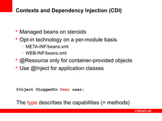 Contexts and Dependency Injection (CDI)


• Managed beans on steroids
• Opt-in technology on a per-module basis
  – META-INF/beans.xml
  – WEB-INF/beans.xml
• @Resource only for container-provided objects
• Use @Inject for application classes


@Inject @LoggedIn User user;


The type describes the capabilities (= methods)

                                                  19
 