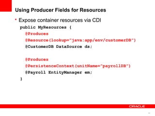 Using Producer Fields for Resources
• Expose container resources via CDI
  public MyResources {
    @Produces
    @Resource(lookup=”java:app/env/customerDB”)
    @CustomerDB DataSource ds;


      @Produces
      @PersistenceContext(unitName=”payrollDB”)
      @Payroll EntityManager em;
  }




                                                  43
 