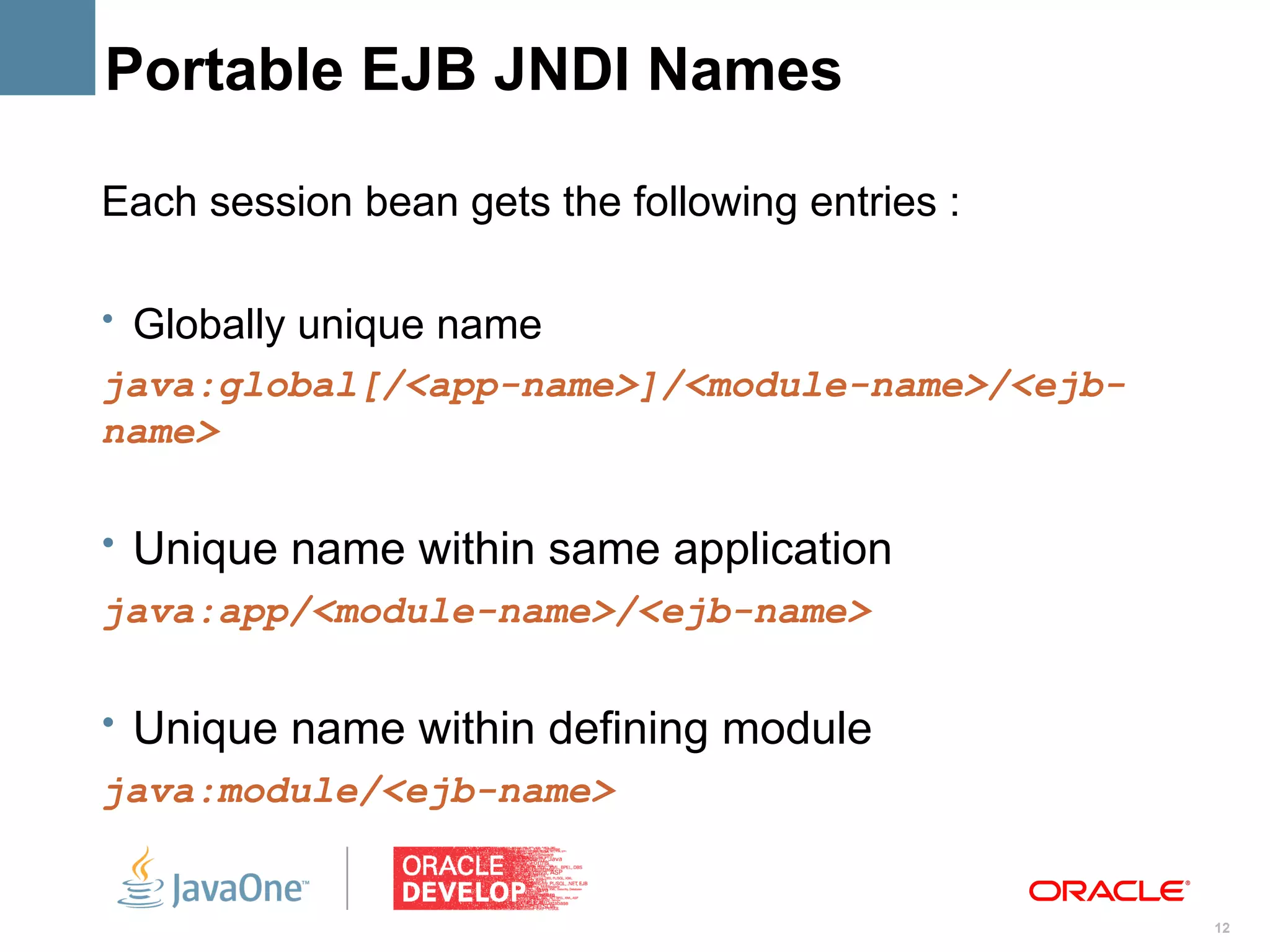 Portable EJB JNDI Names

Each session bean gets the following entries :

• Globally unique name
java:global[/<app-name>]/<module-name>/<ejb-
name>

• Unique name within same application
java:app/<module-name>/<ejb-name>

• Unique name within defining module
java:module/<ejb-name>


                                                 12
 