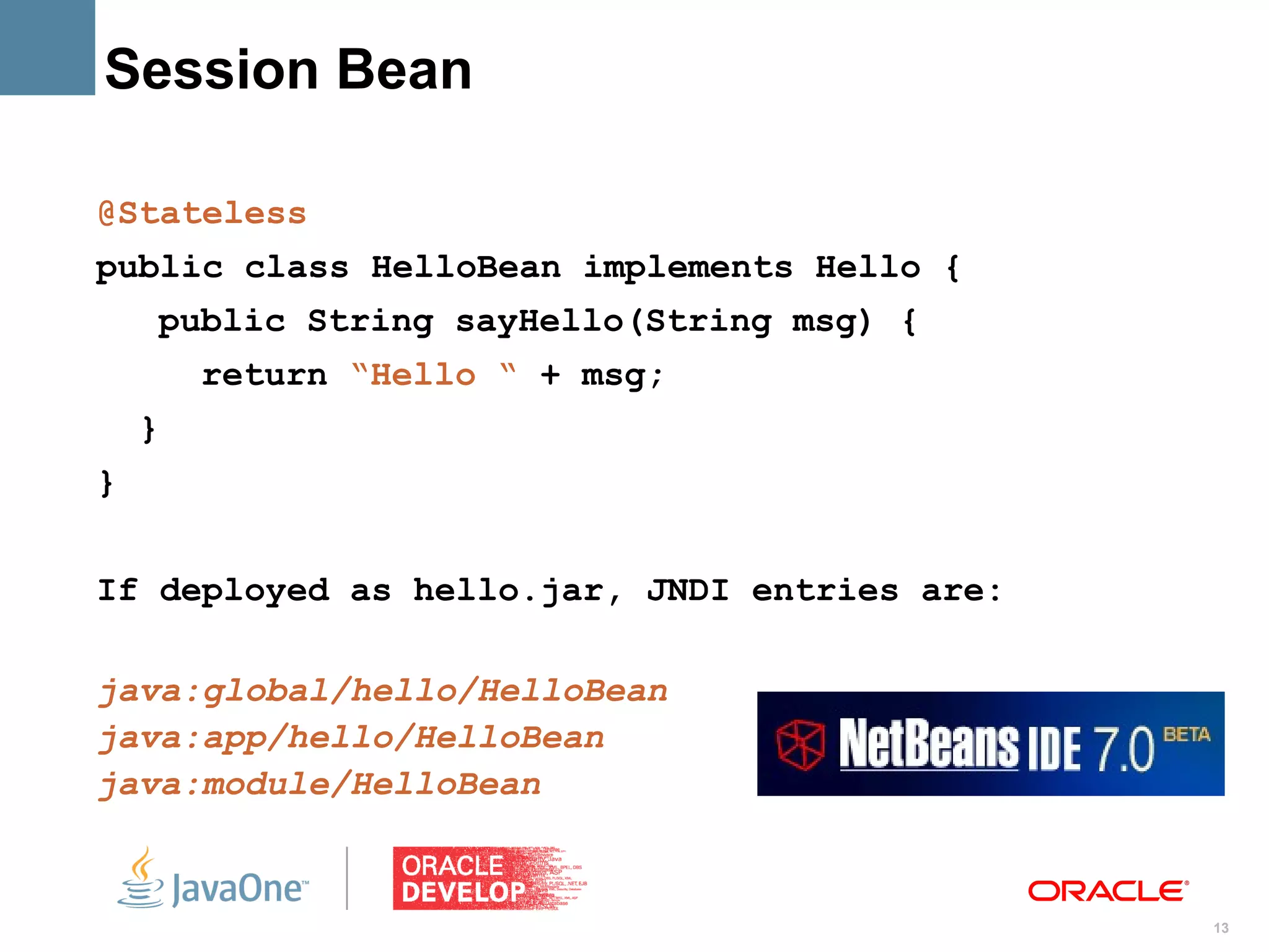 Session Bean

@Stateless
public class HelloBean implements Hello {
    public String sayHello(String msg) {
        return “Hello “ + msg;
    }
}


If deployed as hello.jar, JNDI entries are:

java:global/hello/HelloBean
java:app/hello/HelloBean
java:module/HelloBean


                                              13
 