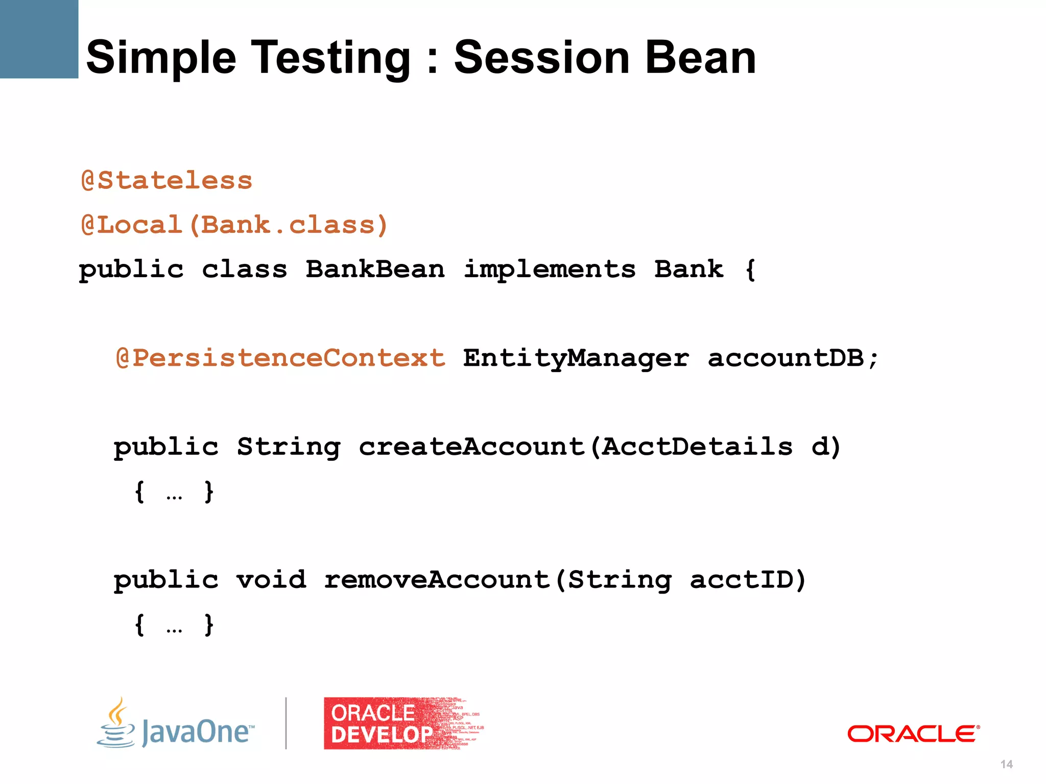 Simple Testing : Session Bean

@Stateless
@Local(Bank.class)
public class BankBean implements Bank {


 @PersistenceContext EntityManager accountDB;


 public String createAccount(AcctDetails d)
  { … }


 public void removeAccount(String acctID)
  { … }



                                                14
 
