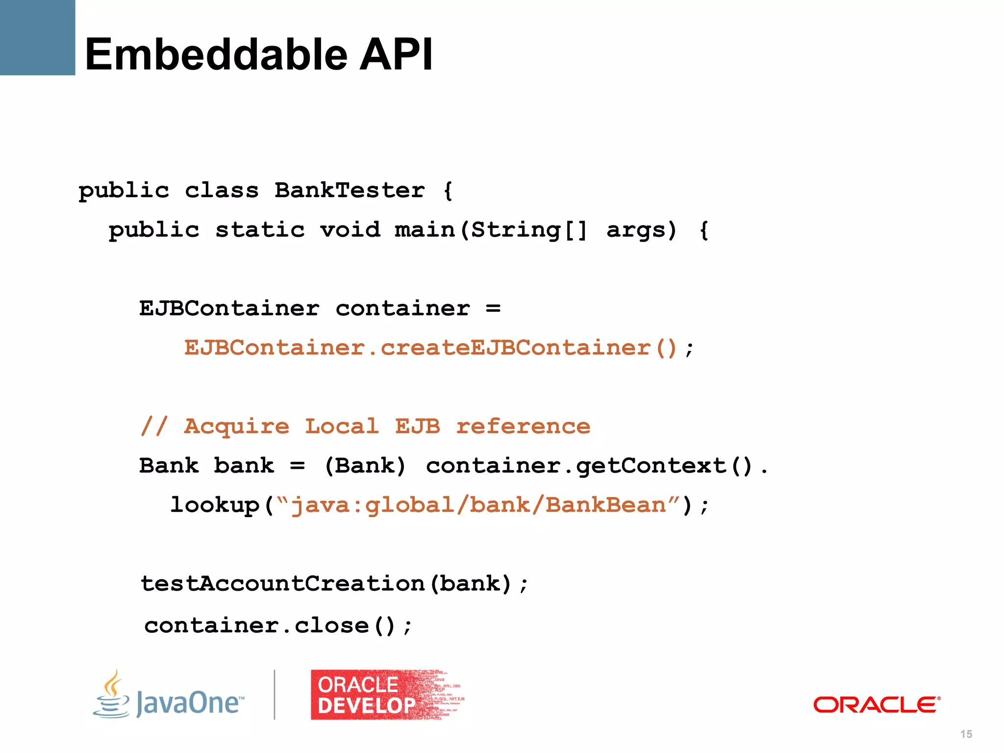 Embeddable API

public class BankTester {
 public static void main(String[] args) {


   EJBContainer container =
      EJBContainer.createEJBContainer();


   // Acquire Local EJB reference
   Bank bank = (Bank) container.getContext().
     lookup(“java:global/bank/BankBean”);


   testAccountCreation(bank);
    container.close();



                                                15
 