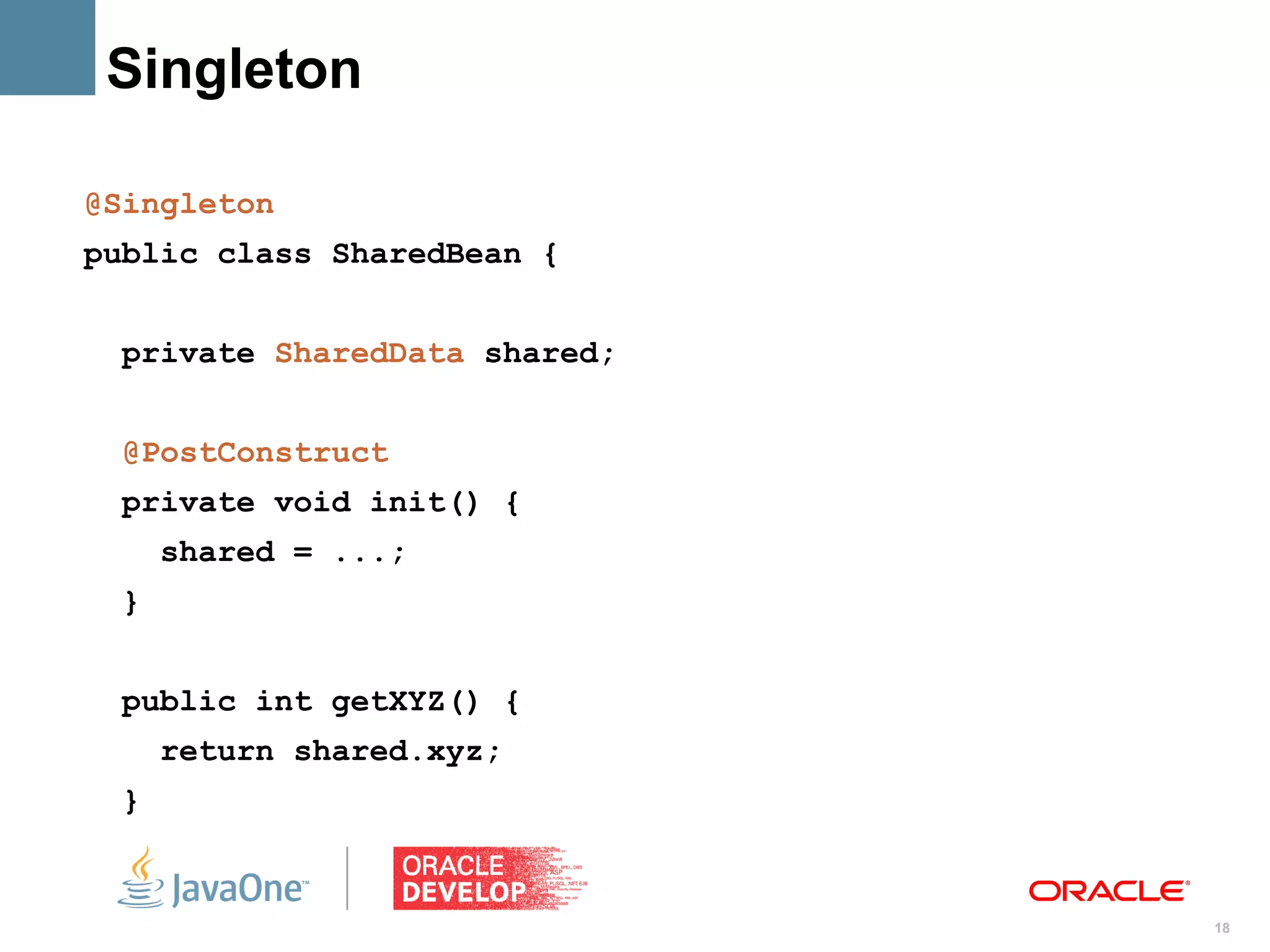 Singleton

@Singleton
public class SharedBean {


 private SharedData shared;


 @PostConstruct
 private void init() {
     shared = ...;
 }


 public int getXYZ() {
     return shared.xyz;
 }


                              18
 