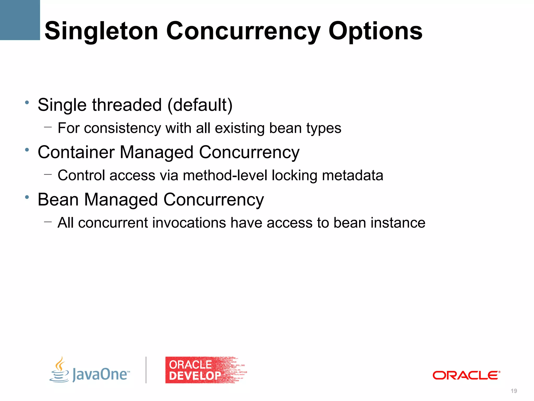 Singleton Concurrency Options

• Single threaded (default)
   – For consistency with all existing bean types
• Container Managed Concurrency
   – Control access via method-level locking metadata
• Bean Managed Concurrency
   – All concurrent invocations have access to bean instance




                                                               19
 