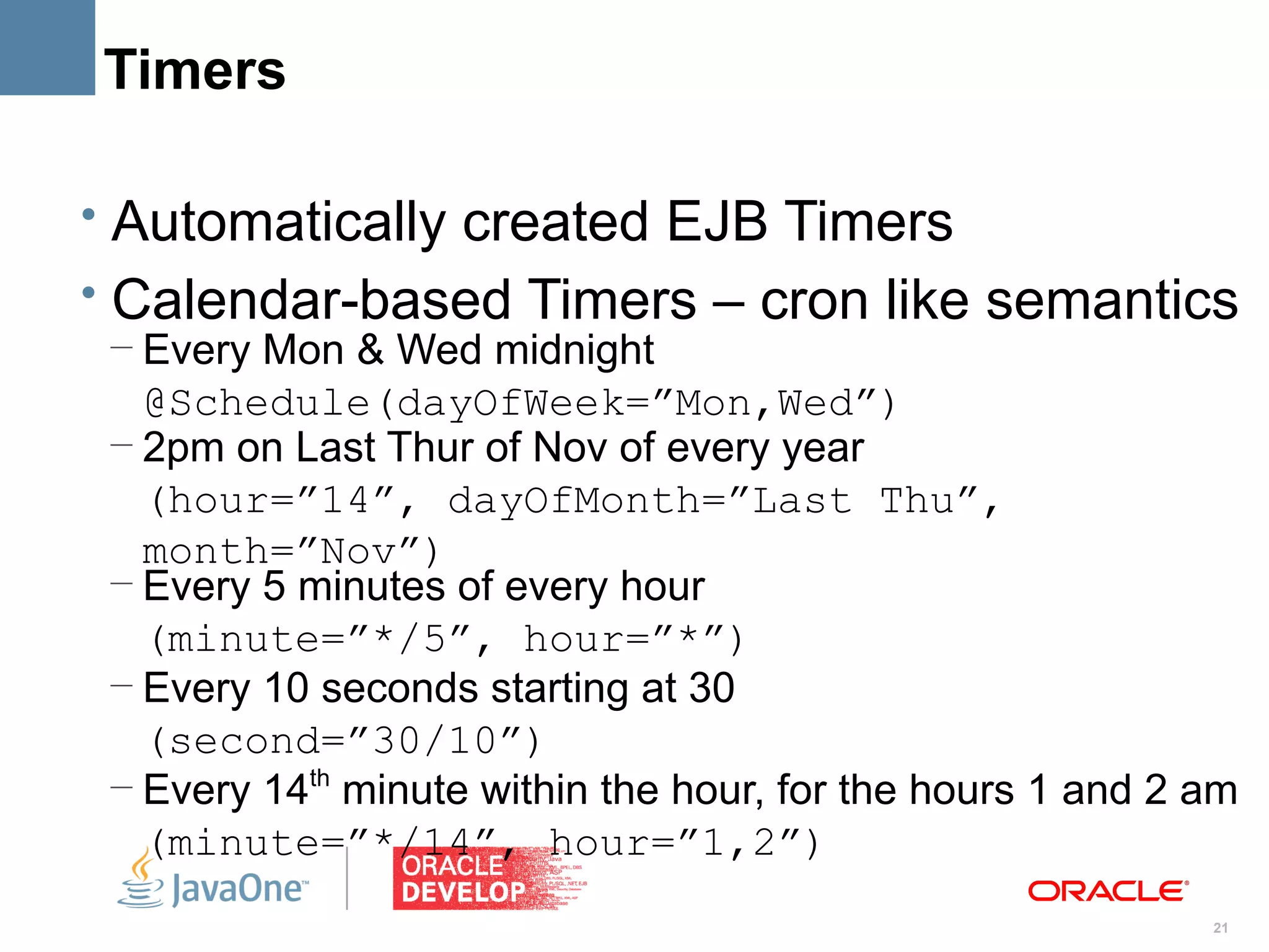 Timers

• Automatically created EJB Timers
• Calendar-based Timers – cron like semantics
 – Every Mon & Wed midnight
   @Schedule(dayOfWeek=”Mon,Wed”)
 – 2pm on Last Thur of Nov of every year
   (hour=”14”, dayOfMonth=”Last Thu”,
   month=”Nov”)
 – Every 5 minutes of every hour
   (minute=”*/5”, hour=”*”)
 – Every 10 seconds starting at 30
   (second=”30/10”)
 – Every 14th minute within the hour, for the hours 1 and 2 am
   (minute=”*/14”, hour=”1,2”)
                                                            21
 