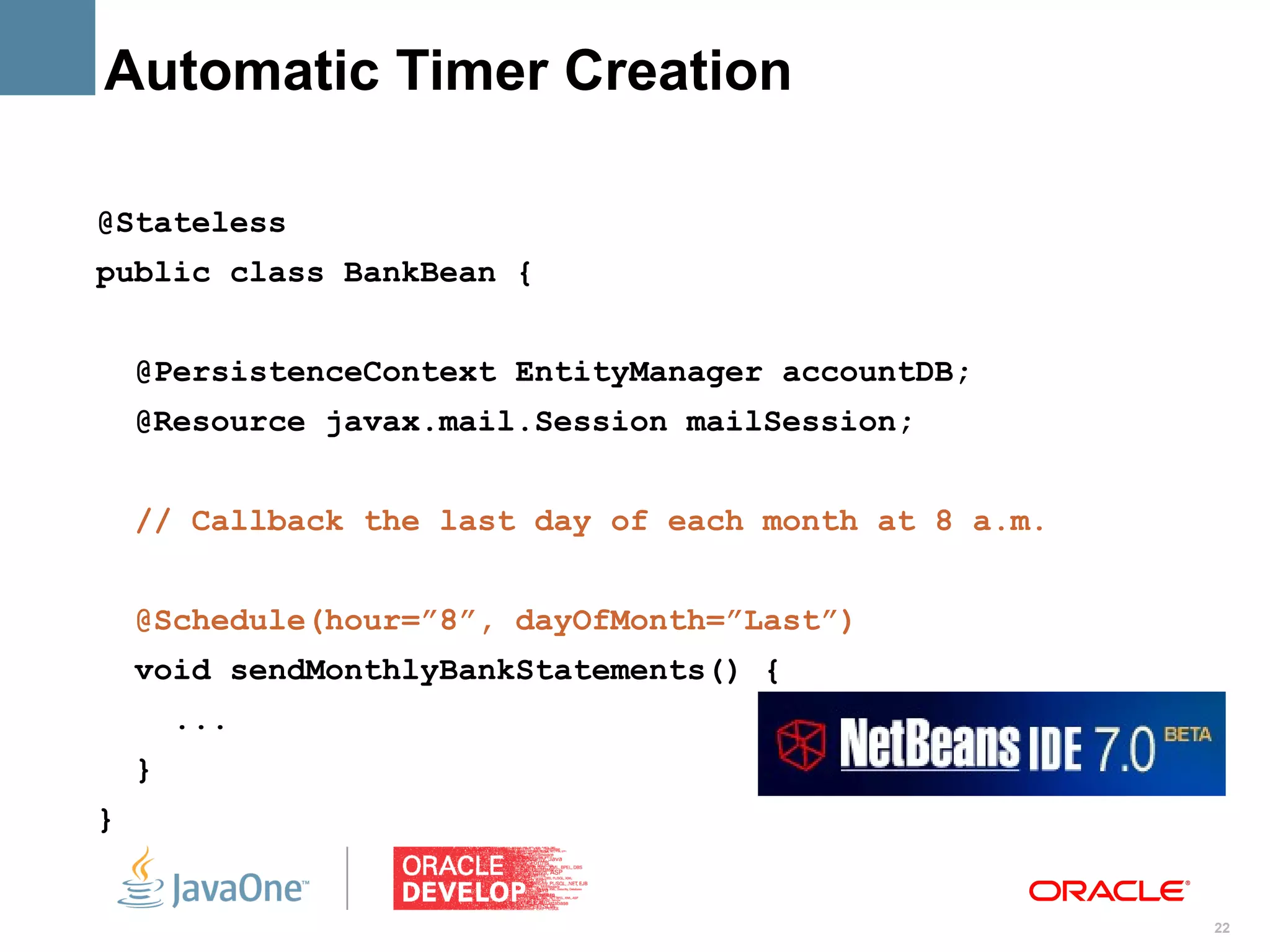 Automatic Timer Creation

@Stateless
public class BankBean {


    @PersistenceContext EntityManager accountDB;
    @Resource javax.mail.Session mailSession;


    // Callback the last day of each month at 8 a.m.


    @Schedule(hour=”8”, dayOfMonth=”Last”)
    void sendMonthlyBankStatements() {
        ...
    }
}


                                                       22
 