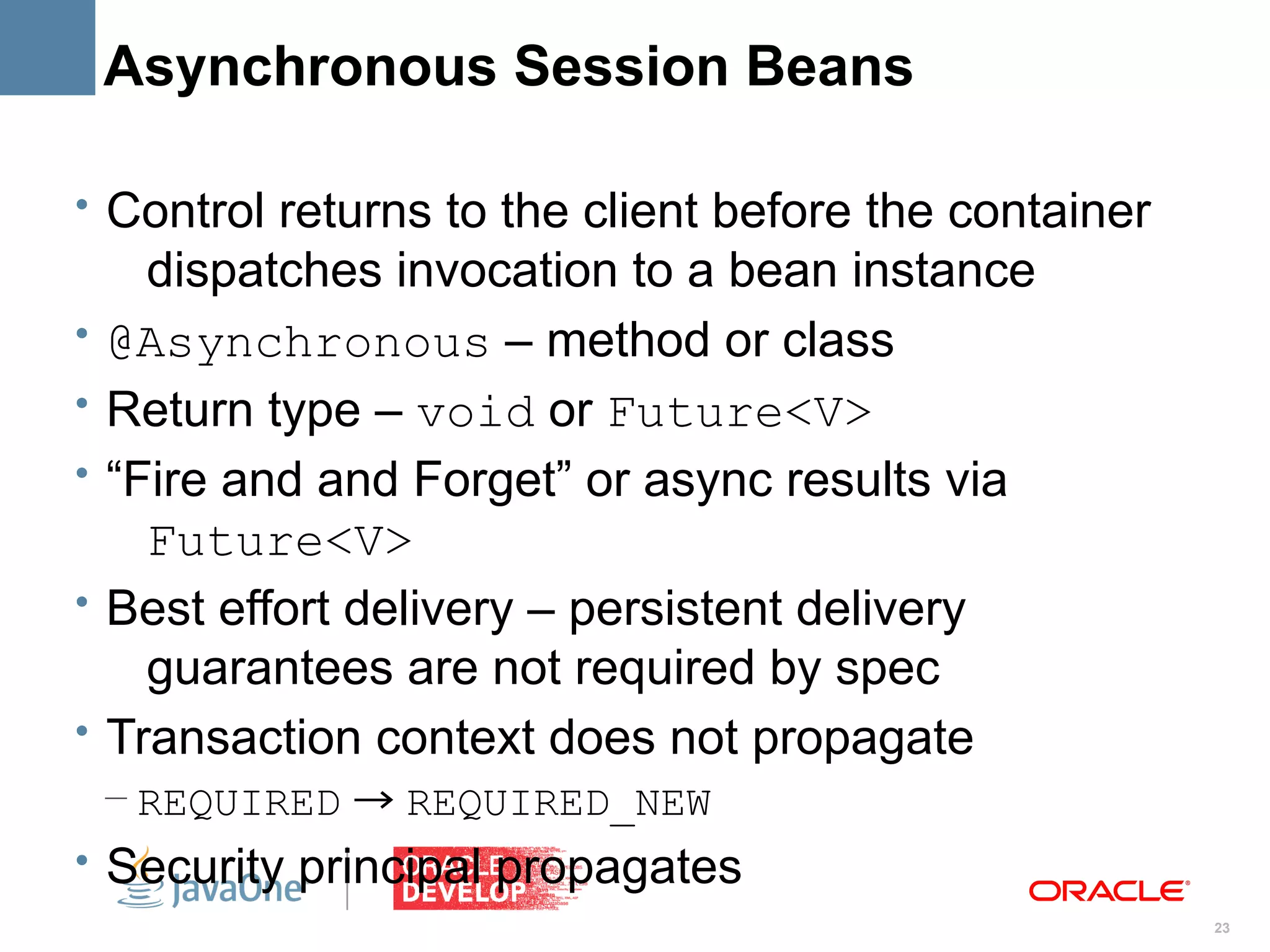 Asynchronous Session Beans

• Control returns to the client before the container
      dispatches invocation to a bean instance
•   @Asynchronous – method or class
•   Return type – void or Future<V>
•   “Fire and and Forget” or async results via
      Future<V>
•   Best effort delivery – persistent delivery
      guarantees are not required by spec
•   Transaction context does not propagate
    – REQUIRED → REQUIRED_NEW
• Security principal propagates
                                                       23
 