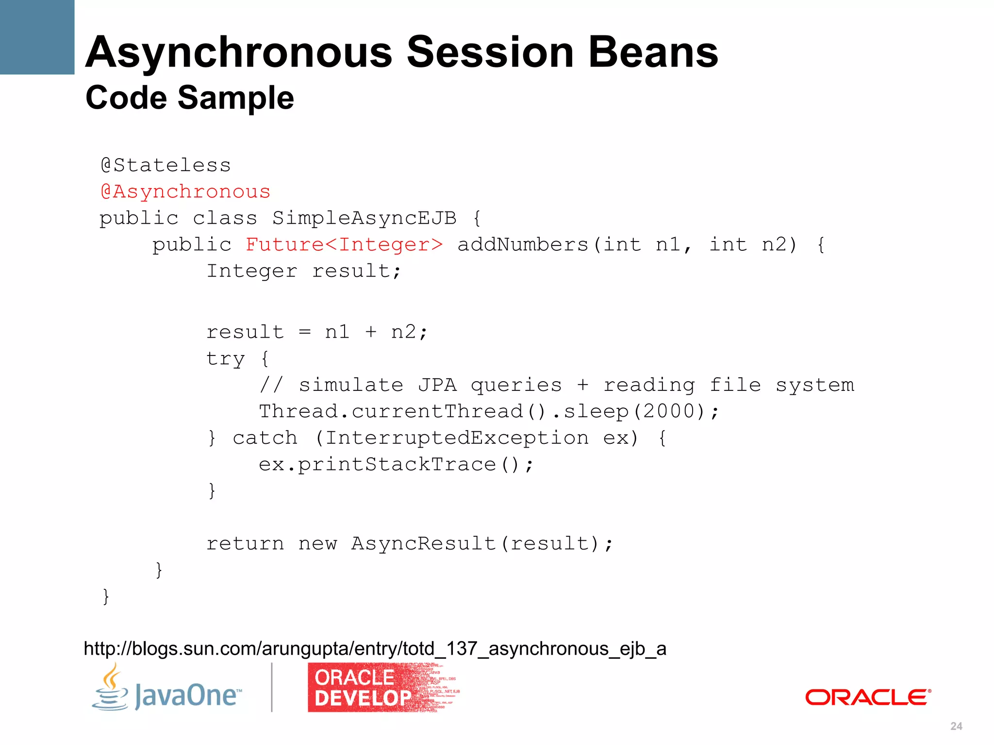 Asynchronous Session Beans
Code Sample
 @Stateless
 @Asynchronous
 public class SimpleAsyncEJB {
     public Future<Integer> addNumbers(int n1, int n2) {
         Integer result;

             result = n1 + n2;
             try {
                 // simulate JPA queries + reading file system
                 Thread.currentThread().sleep(2000);
             } catch (InterruptedException ex) {
                 ex.printStackTrace();
             }

             return new AsyncResult(result);
       }
 }

http://blogs.sun.com/arungupta/entry/totd_137_asynchronous_ejb_a


                                                                   24
 
