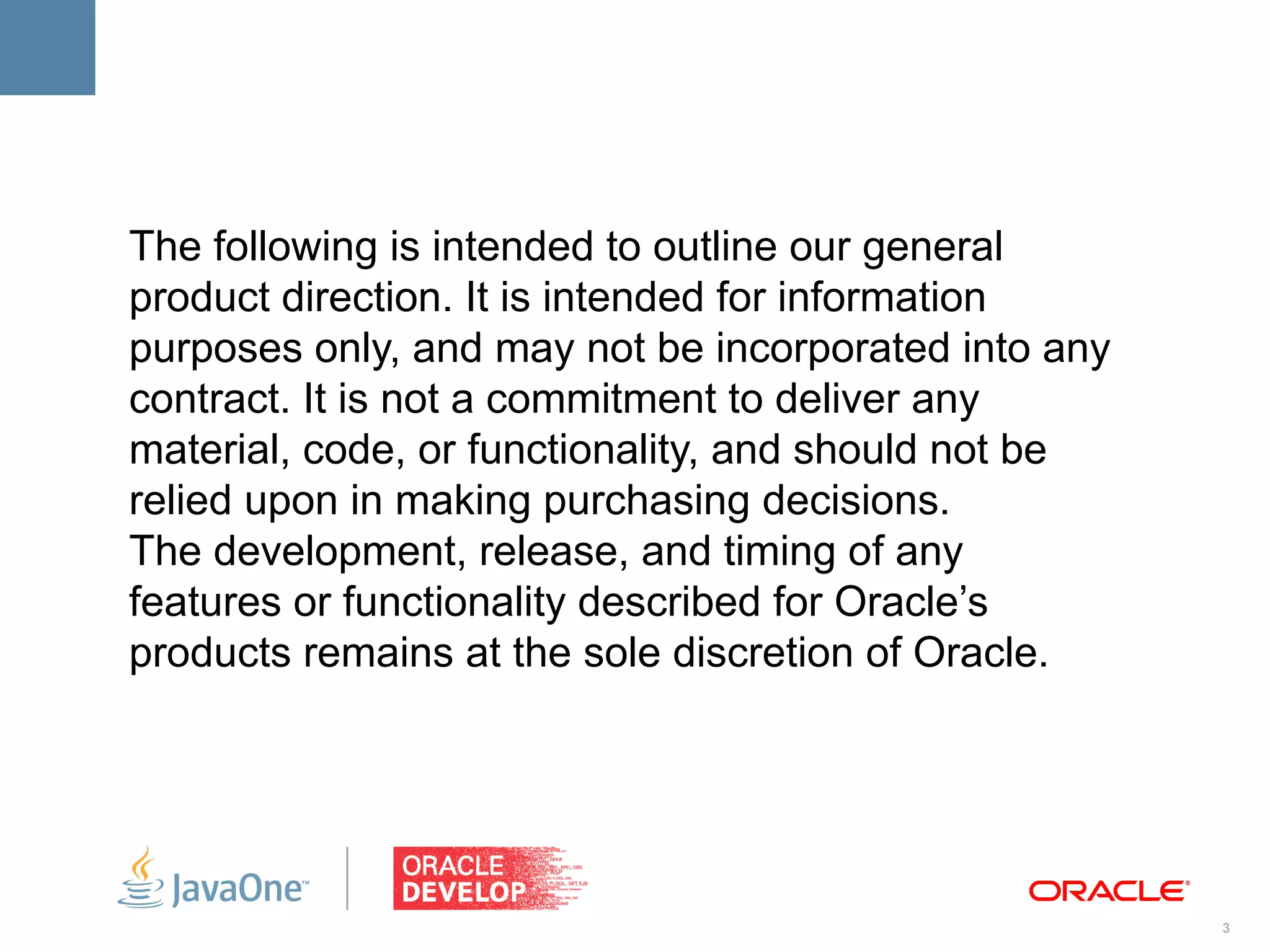 The following is intended to outline our general
product direction. It is intended for information
purposes only, and may not be incorporated into any
contract. It is not a commitment to deliver any
material, code, or functionality, and should not be
relied upon in making purchasing decisions.
The development, release, and timing of any
features or functionality described for Oracle’s
products remains at the sole discretion of Oracle.




                                                      3
 