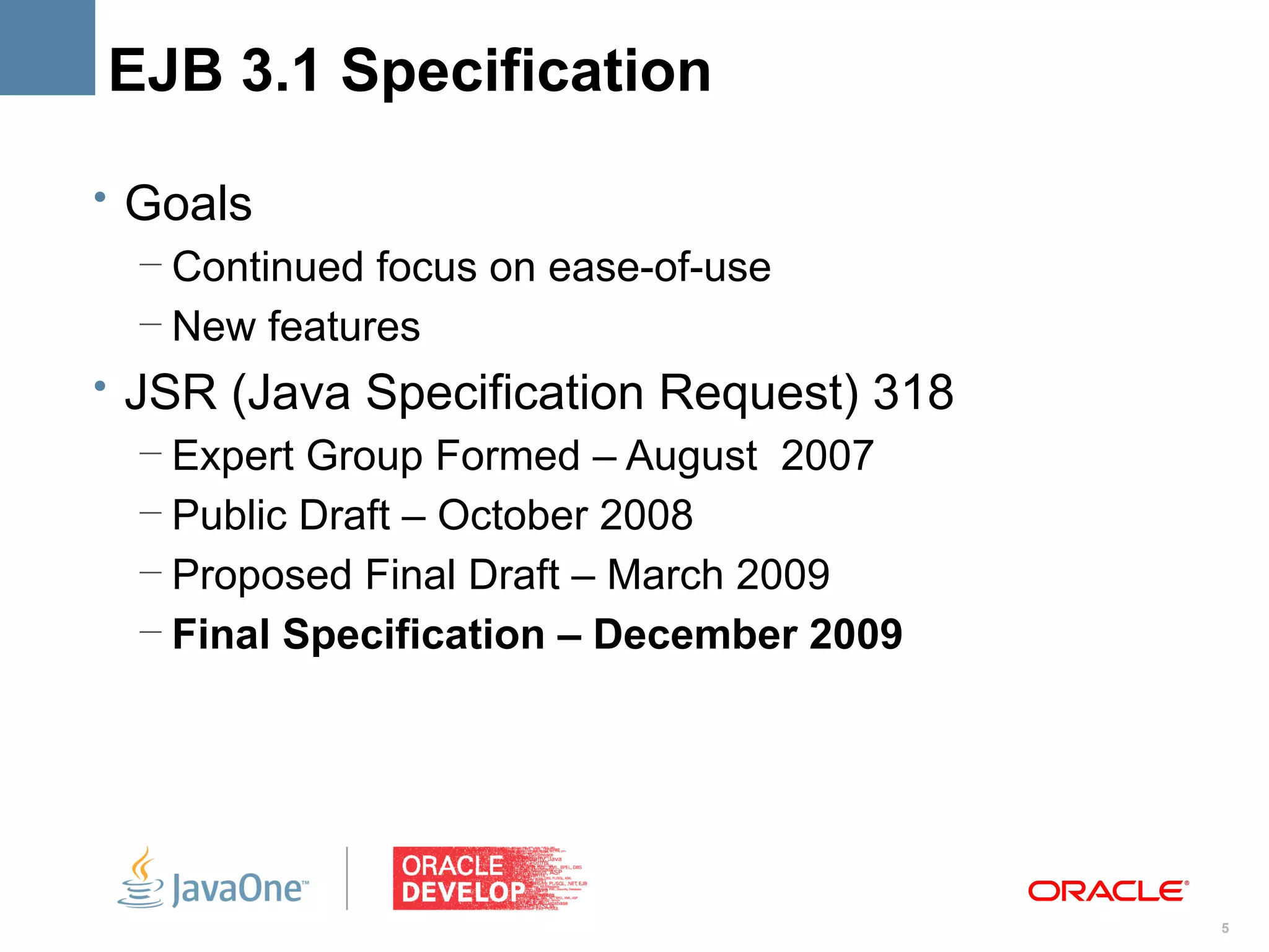 EJB 3.1 Specification

• Goals
   – Continued focus on ease-of-use
   – New features
• JSR (Java Specification Request) 318
   – Expert Group Formed – August 2007
   – Public Draft – October 2008
   – Proposed Final Draft – March 2009
   – Final Specification – December 2009




                                           5
 