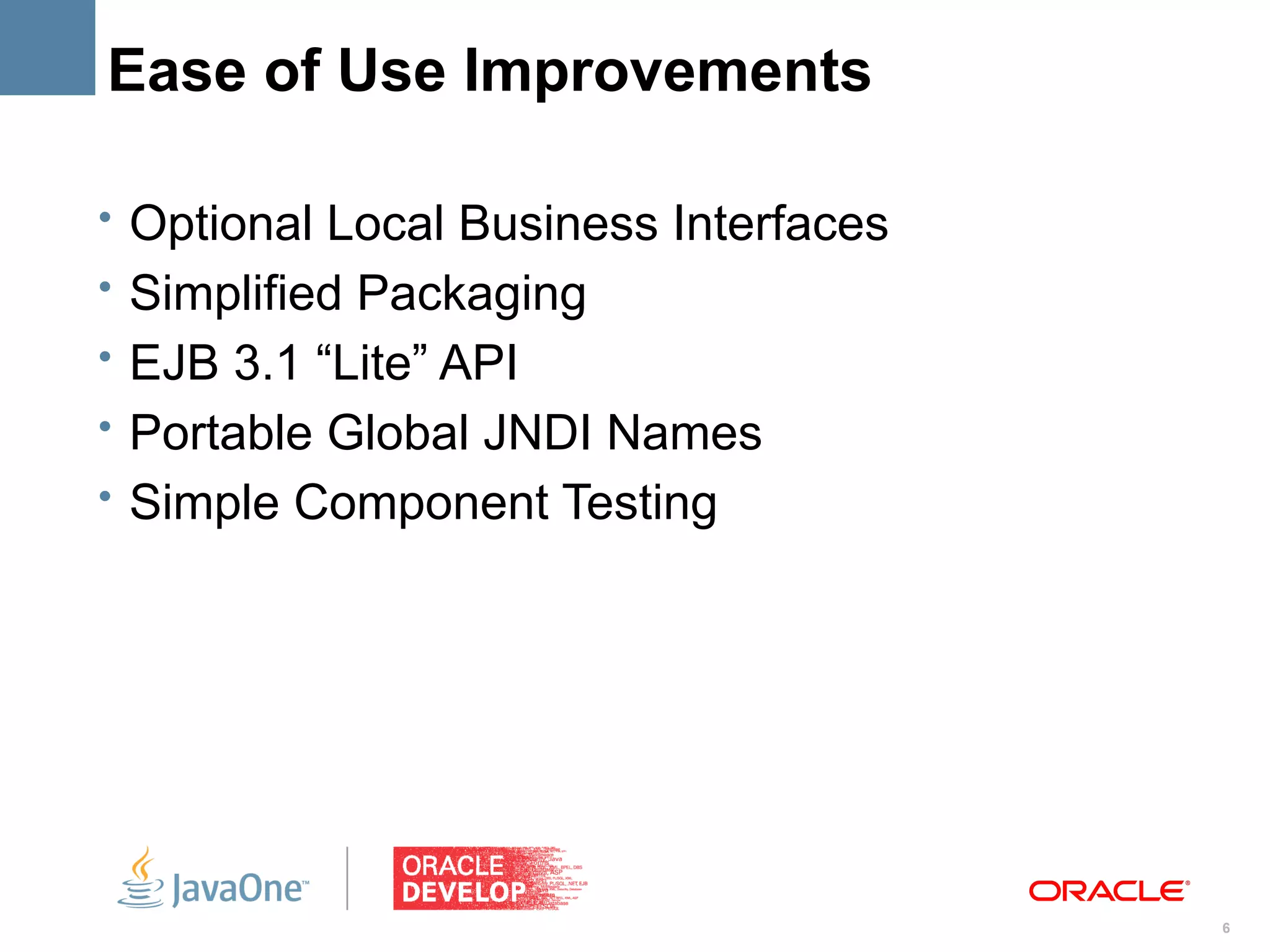Ease of Use Improvements

• Optional Local Business Interfaces
• Simplified Packaging
• EJB 3.1 “Lite” API
• Portable Global JNDI Names
• Simple Component Testing




                                       6
 