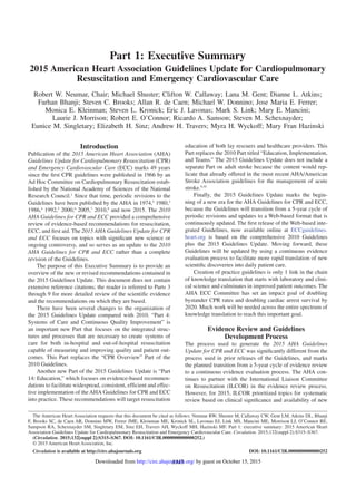 S315
Introduction
Publication of the 2015 American Heart Association (AHA)
Guidelines Update for Cardiopulmonary Resuscitation (CPR)
and Emergency Cardiovascular Care (ECC) marks 49 years
since the first CPR guidelines were published in 1966 by an
Ad Hoc Committee on Cardiopulmonary Resuscitation estab-
lished by the National Academy of Sciences of the National
Research Council.1
Since that time, periodic revisions to the
Guidelines have been published by the AHA in 1974,2
1980,3
1986,4
1992,5
2000,6
2005,7
2010,8
and now 2015. The 2010
AHA Guidelines for CPR and ECC provided a comprehensive
review of evidence-based recommendations for resuscitation,
ECC, and first aid. The 2015 AHA Guidelines Update for CPR
and ECC focuses on topics with significant new science or
ongoing controversy, and so serves as an update to the 2010
AHA Guidelines for CPR and ECC rather than a complete
revision of the Guidelines.
The purpose of this Executive Summary is to provide an
overview of the new or revised recommendations contained in
the 2015 Guidelines Update. This document does not contain
extensive reference citations; the reader is referred to Parts 3
through 9 for more detailed review of the scientific evidence
and the recommendations on which they are based.
There have been several changes to the organization of
the 2015 Guidelines Update compared with 2010. “Part 4:
Systems of Care and Continuous Quality Improvement” is
an important new Part that focuses on the integrated struc-
tures and processes that are necessary to create systems of
care for both in-hospital and out-of-hospital resuscitation
capable of measuring and improving quality and patient out-
comes. This Part replaces the “CPR Overview” Part of the
2010 Guidelines.
Another new Part of the 2015 Guidelines Update is “Part
14: Education,” which focuses on evidence-based recommen-
dations to facilitate widespread, consistent, efficient and effec-
tive implementation of the AHA Guidelines for CPR and ECC
into practice. These recommendations will target resuscitation
education of both lay rescuers and healthcare providers. This
Part replaces the 2010 Part titled “Education, Implementation,
and Teams.” The 2015 Guidelines Update does not include a
separate Part on adult stroke because the content would rep-
licate that already offered in the most recent AHA/American
Stroke Association guidelines for the management of acute
stroke.9,10
Finally, the 2015 Guidelines Update marks the begin-
ning of a new era for the AHA Guidelines for CPR and ECC,
because the Guidelines will transition from a 5-year cycle of
periodic revisions and updates to a Web-based format that is
continuously updated. The first release of the Web-based inte-
grated Guidelines, now available online at ECCguidelines.
heart.org is based on the comprehensive 2010 Guidelines
plus the 2015 Guidelines Update. Moving forward, these
Guidelines will be updated by using a continuous evidence
evaluation process to facilitate more rapid translation of new
scientific discoveries into daily patient care.
Creation of practice guidelines is only 1 link in the chain
of knowledge translation that starts with laboratory and clini-
cal science and culminates in improved patient outcomes. The
AHA ECC Committee has set an impact goal of doubling
bystander CPR rates and doubling cardiac arrest survival by
2020. Much work will be needed across the entire spectrum of
knowledge translation to reach this important goal.
Evidence Review and Guidelines
Development Process
The process used to generate the 2015 AHA Guidelines
Update for CPR and ECC was significantly different from the
process used in prior releases of the Guidelines, and marks
the planned transition from a 5-year cycle of evidence review
to a continuous evidence evaluation process. The AHA con-
tinues to partner with the International Liaison Committee
on Resuscitation (ILCOR) in the evidence review process.
However, for 2015, ILCOR prioritized topics for systematic
review based on clinical significance and availability of new
© 2015 American Heart Association, Inc.
Circulation is available at http://circ.ahajournals.org DOI: 10.1161/CIR.0000000000000252
The American Heart Association requests that this document be cited as follows: Neumar RW, Shuster M, Callaway CW, Gent LM, Atkins DL, Bhanji
F, Brooks SC, de Caen AR, Donnino MW, Ferrer JME, Kleinman ME, Kronick SL, Lavonas EJ, Link MS, Mancini ME, Morrison LJ, O’Connor RE,
Sampson RA, Schexnayder SM, Singletary EM, Sinz EH, Travers AH, Wyckoff MH, Hazinski MF. Part 1: executive summary: 2015 American Heart
Association Guidelines Update for Cardiopulmonary Resuscitation and Emergency Cardiovascular Care. Circulation. 2015;132(suppl 2):S315–S367.
(Circulation. 2015;132[suppl 2]:S315–S367. DOI: 10.1161/CIR.0000000000000252.)
Part 1: Executive Summary
2015 American Heart Association Guidelines Update for Cardiopulmonary
Resuscitation and Emergency Cardiovascular Care
Robert W. Neumar, Chair; Michael Shuster; Clifton W. Callaway; Lana M. Gent; Dianne L. Atkins;
Farhan Bhanji; Steven C. Brooks; Allan R. de Caen; Michael W. Donnino; Jose Maria E. Ferrer;
Monica E. Kleinman; Steven L. Kronick; Eric J. Lavonas; Mark S. Link; Mary E. Mancini;
Laurie J. Morrison; Robert E. O’Connor; Ricardo A. Samson; Steven M. Schexnayder;
Eunice M. Singletary; Elizabeth H. Sinz; Andrew H. Travers; Myra H. Wyckoff; Mary Fran Hazinski
by guest on October 15, 2015http://circ.ahajournals.org/Downloaded from
 