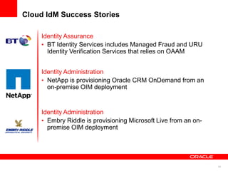 Cloud IdM Success Stories

    Identity Assurance
      BT Identity Services includes Managed Fraud and URU
      Identity Verification Services that relies on OAAM


    Identity Administration
      NetApp is provisioning Oracle CRM OnDemand from an
      on-premise OIM deployment


    Identity Administration
      Embry Riddle is provisioning Microsoft Live from an on-
      premise OIM deployment




                                                                34
 
