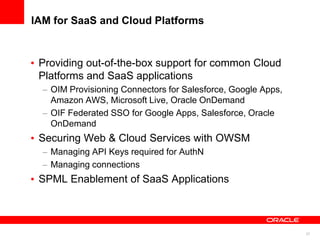 IAM for SaaS and Cloud Platforms


 Providing out-of-the-box support for common Cloud
 Platforms and SaaS applications
   OIM Provisioning Connectors for Salesforce, Google Apps,
   Amazon AWS, Microsoft Live, Oracle OnDemand
   OIF Federated SSO for Google Apps, Salesforce, Oracle
   OnDemand
 Securing Web & Cloud Services with OWSM
   Managing API Keys required for AuthN
   Managing connections
 SPML Enablement of SaaS Applications



                                                              37
 
