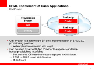 SPML Enablement of SaaS Applications
OIM Provlet


          Provisioning                         SaaS App
            System                               Provlet
                OIM
                                               SaaS App
              3rd Party                          Provlet



OIM Provlet is a lightweight SP-only implementation of SPML 2.0
provisioning protocol
   Web Application co-located with target
Can be used by a SaaS App Provider to expose standards-
based provisioning interfaces
   Built on same ICF-based connectors deployed in OIM Server
   REST or SOAP based Web Services
   Multi-Tenant


                                                                  38
 