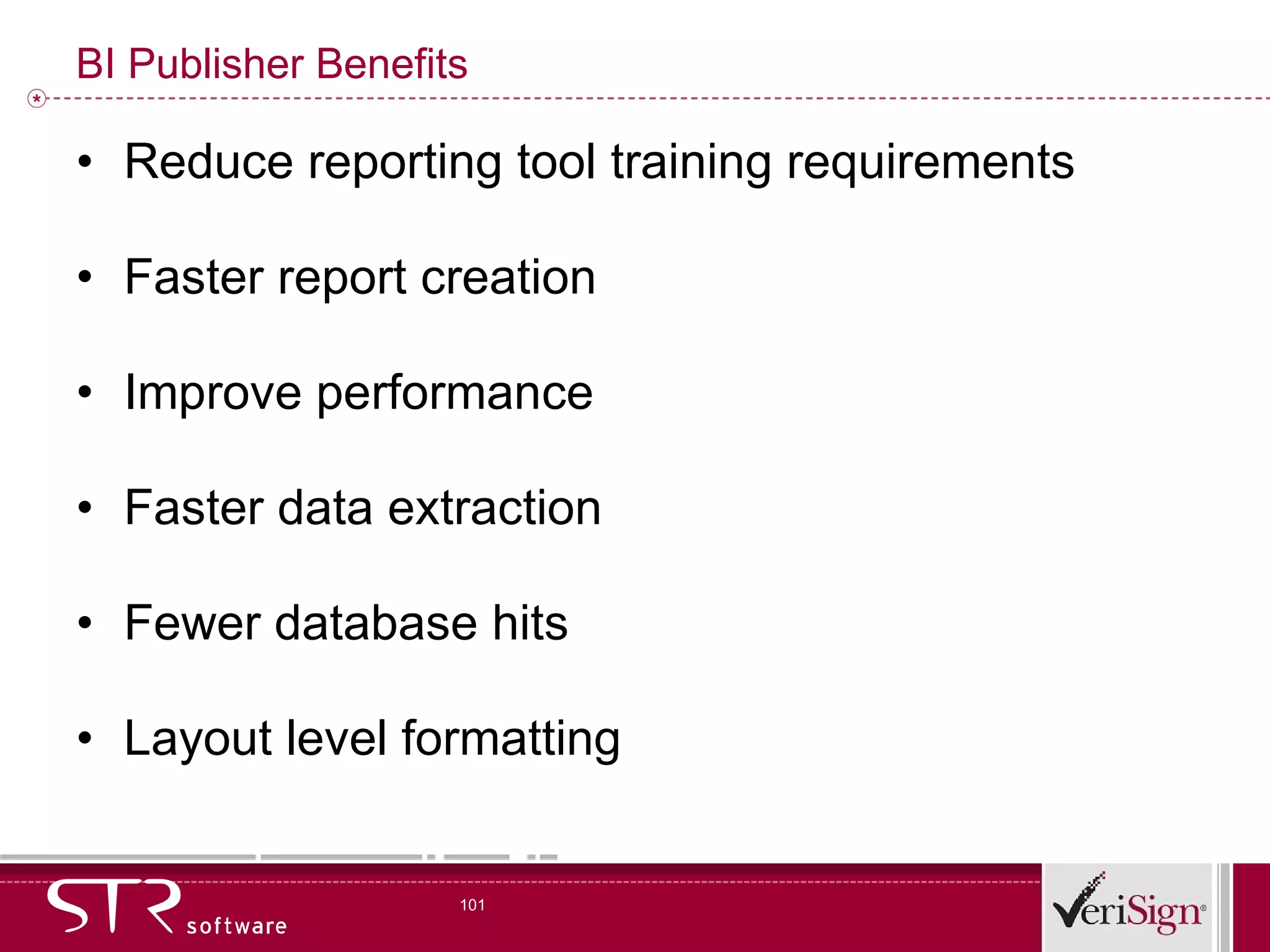 BI Publisher Benefits Reduce reporting tool training requirements Faster report creation Improve performance Faster data extraction Fewer database hits Layout level formatting 