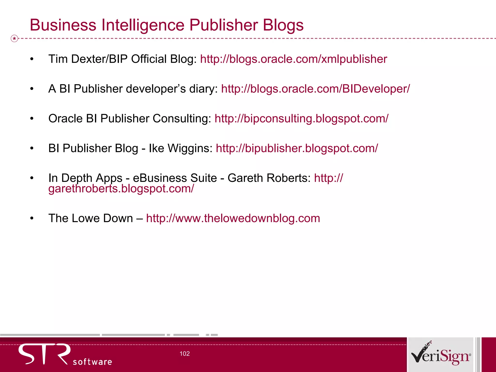 Business Intelligence Publisher Blogs Tim Dexter/BIP Official Blog:  http://blogs.oracle.com/xmlpublisher A BI Publisher developer’s diary:  http://blogs.oracle.com/BIDeveloper/ Oracle BI Publisher Consulting:  http://bipconsulting.blogspot.com/ BI Publisher Blog - Ike Wiggins:  http://bipublisher.blogspot.com/ In Depth Apps - eBusiness Suite - Gareth Roberts:  http:// garethroberts.blogspot.com/ The Lowe Down –  http:// www.thelowedownblog.com 