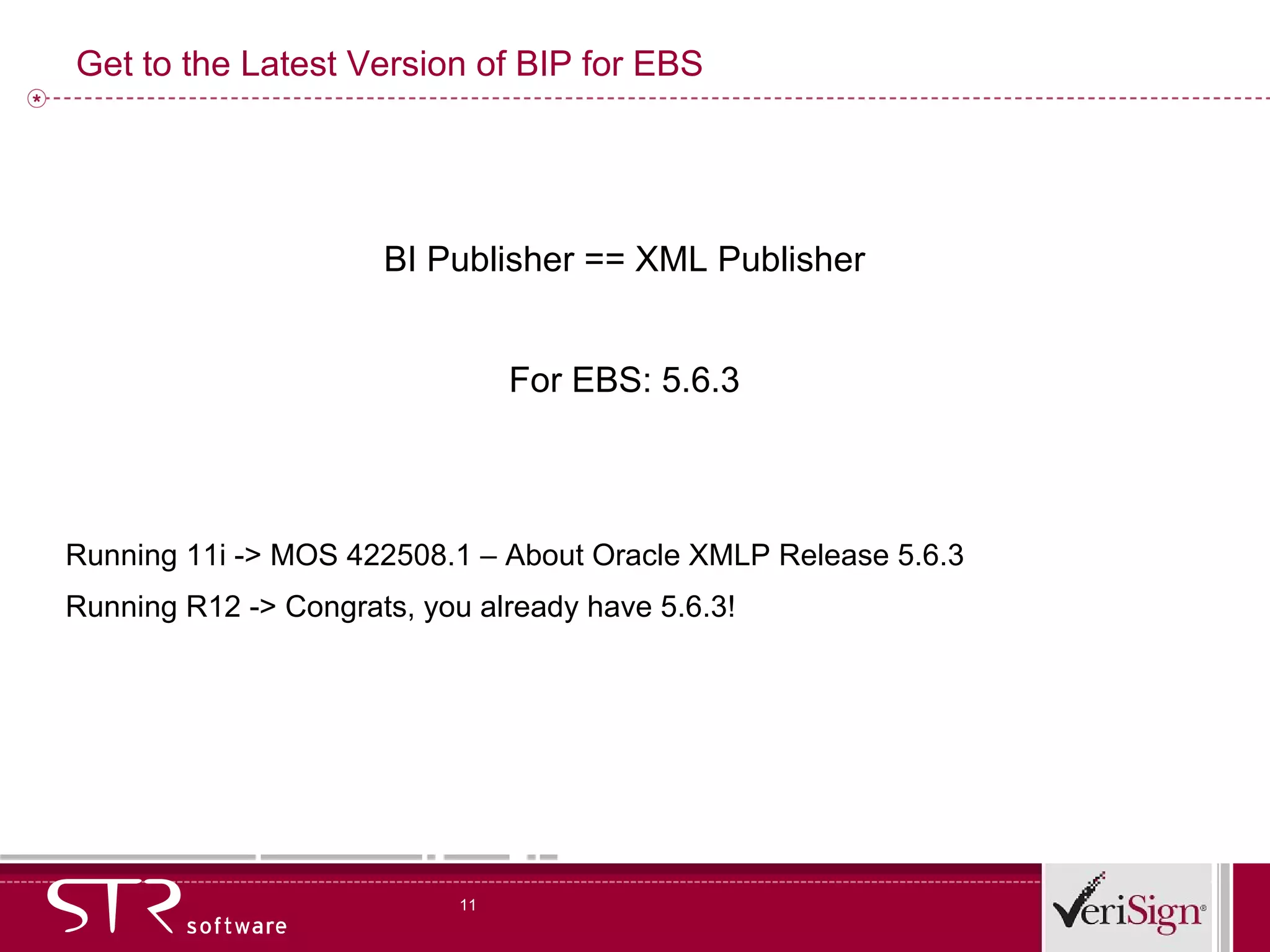 Get to the Latest Version of BIP for EBS BI Publisher == XML Publisher For EBS: 5.6.3 Running 11i -> MOS 422508.1 – About Oracle XMLP Release 5.6.3 Running R12 -> Congrats, you already have 5.6.3! 