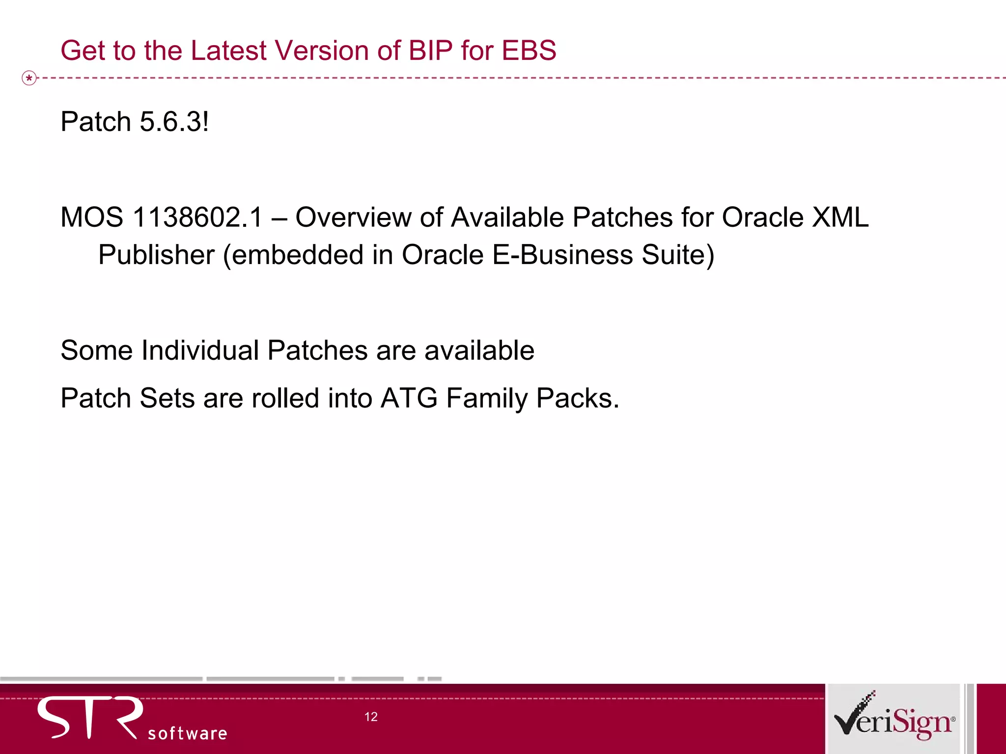 Get to the Latest Version of BIP for EBS Patch 5.6.3! MOS 1138602.1 – Overview of Available Patches for Oracle XML Publisher (embedded in Oracle E-Business Suite) Some Individual Patches are available Patch Sets are rolled into ATG Family Packs. 