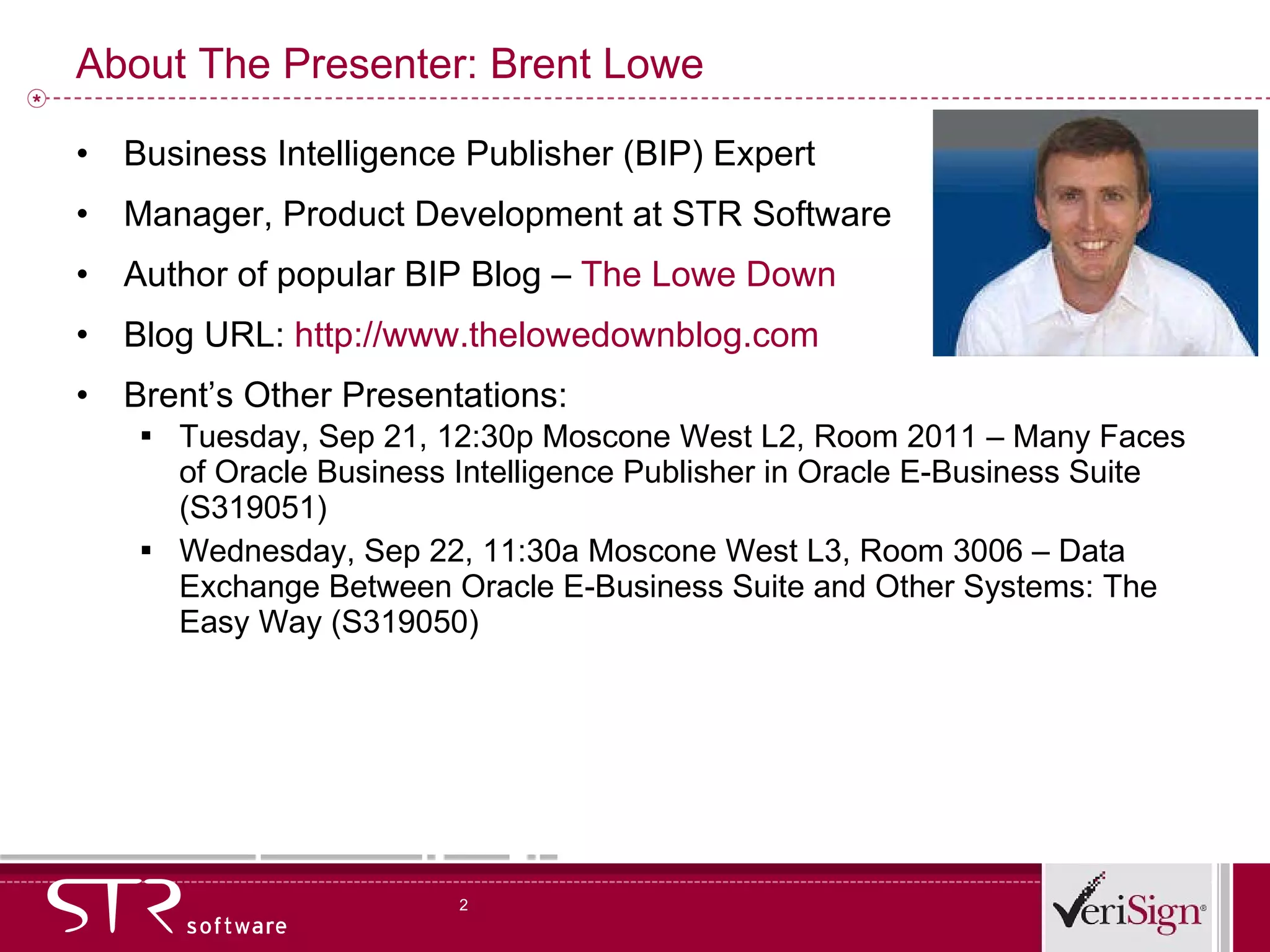 About The Presenter: Brent Lowe Business Intelligence Publisher (BIP) Expert Manager, Product Development at STR Software Author of popular BIP Blog –  The Lowe Down   Blog URL:  http://www.thelowedownblog.com Brent’s Other Presentations: Tuesday, Sep 21, 12:30p Moscone West L2, Room 2011 – Many Faces of Oracle Business Intelligence Publisher in Oracle E-Business Suite (S319051) Wednesday, Sep 22, 11:30a Moscone West L3, Room 3006 – Data Exchange Between Oracle E-Business Suite and Other Systems: The Easy Way (S319050) 