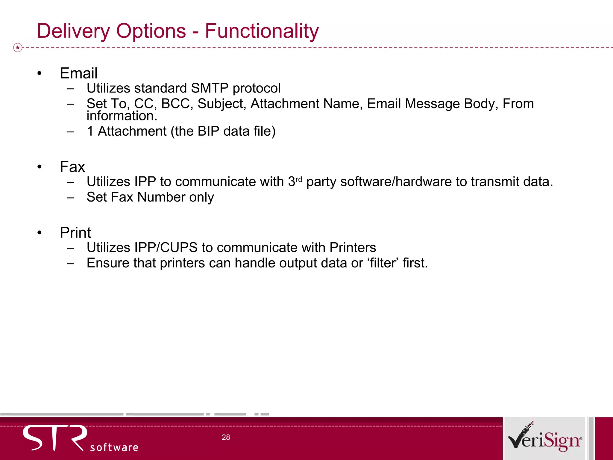 Delivery Options - Functionality Email Utilizes standard SMTP protocol Set To, CC, BCC, Subject, Attachment Name, Email Message Body, From information. 1 Attachment (the BIP data file) Fax Utilizes IPP to communicate with 3 rd  party software/hardware to transmit data. Set Fax Number only Print Utilizes IPP/CUPS to communicate with Printers Ensure that printers can handle output data or ‘filter’ first. 