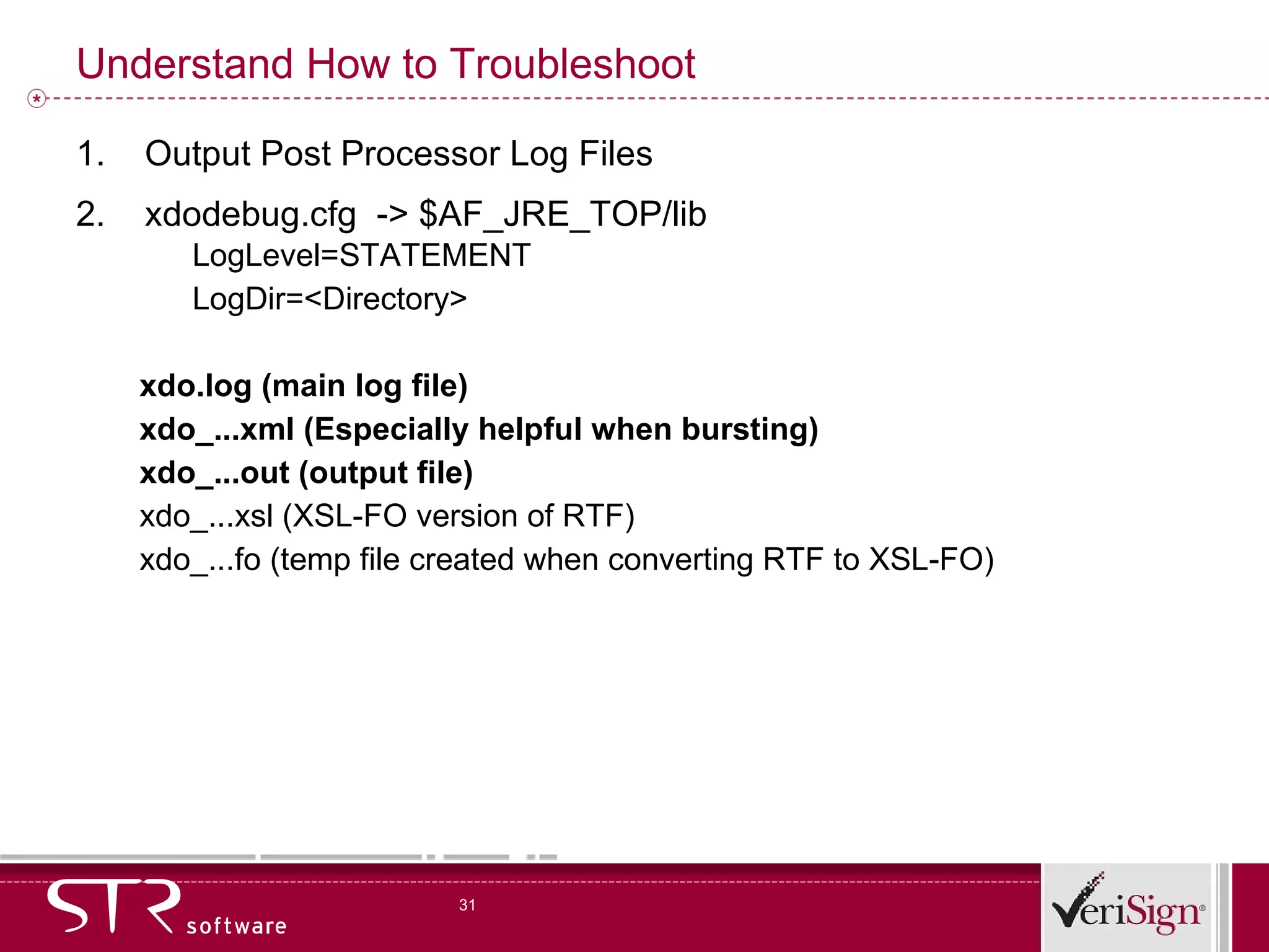 Understand How to Troubleshoot Output Post Processor Log Files xdodebug.cfg  -> $AF_JRE_TOP/lib LogLevel=STATEMENT LogDir=<Directory> xdo.log (main log file) xdo_...xml (Especially helpful when bursting) xdo_...out (output file) xdo_...xsl (XSL-FO version of RTF) xdo_...fo (temp file created when converting RTF to XSL-FO) 