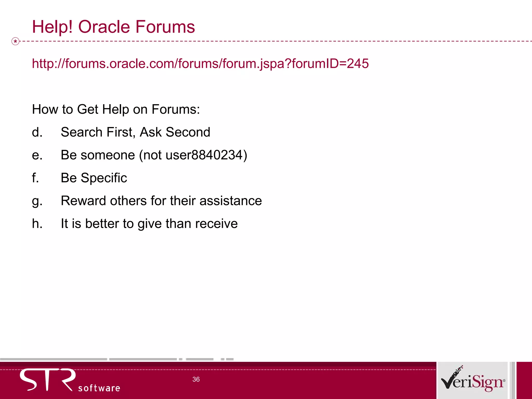Help! Oracle Forums http://forums.oracle.com/forums/forum.jspa?forumID=245 How to Get Help on Forums: Search First, Ask Second Be someone (not user8840234) Be Specific Reward others for their assistance It is better to give than receive 