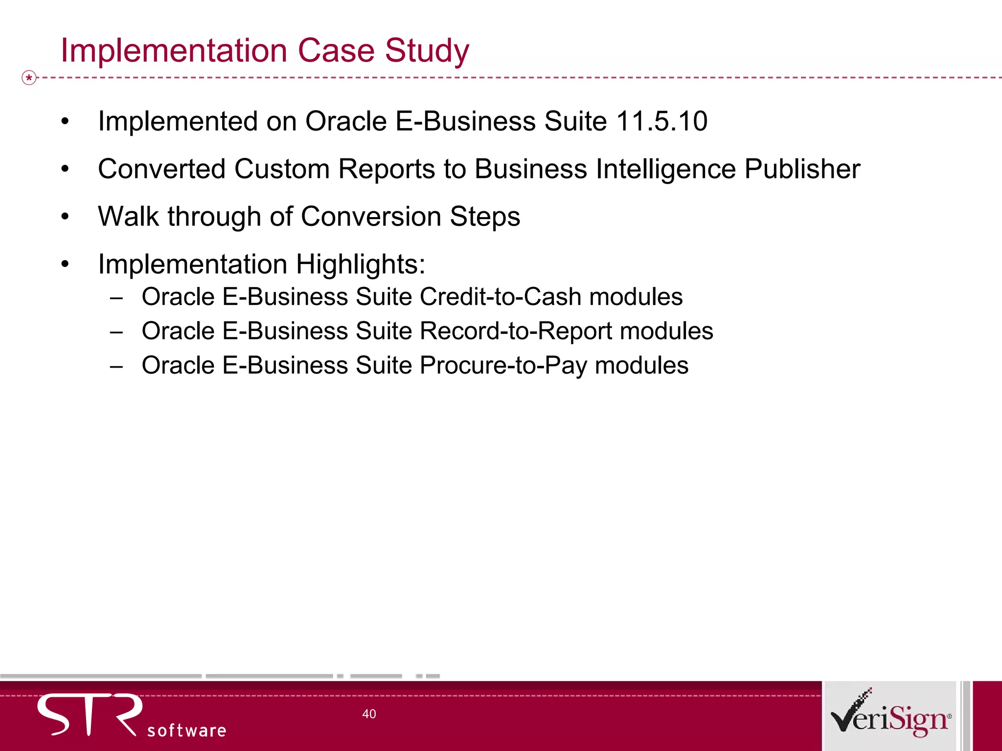 Implementation Case Study Implemented on Oracle E-Business Suite 11.5.10 Converted Custom Reports to Business Intelligence Publisher Walk through of Conversion Steps Implementation Highlights: Oracle E-Business Suite Credit-to-Cash modules Oracle E-Business Suite Record-to-Report modules Oracle E-Business Suite Procure-to-Pay modules 