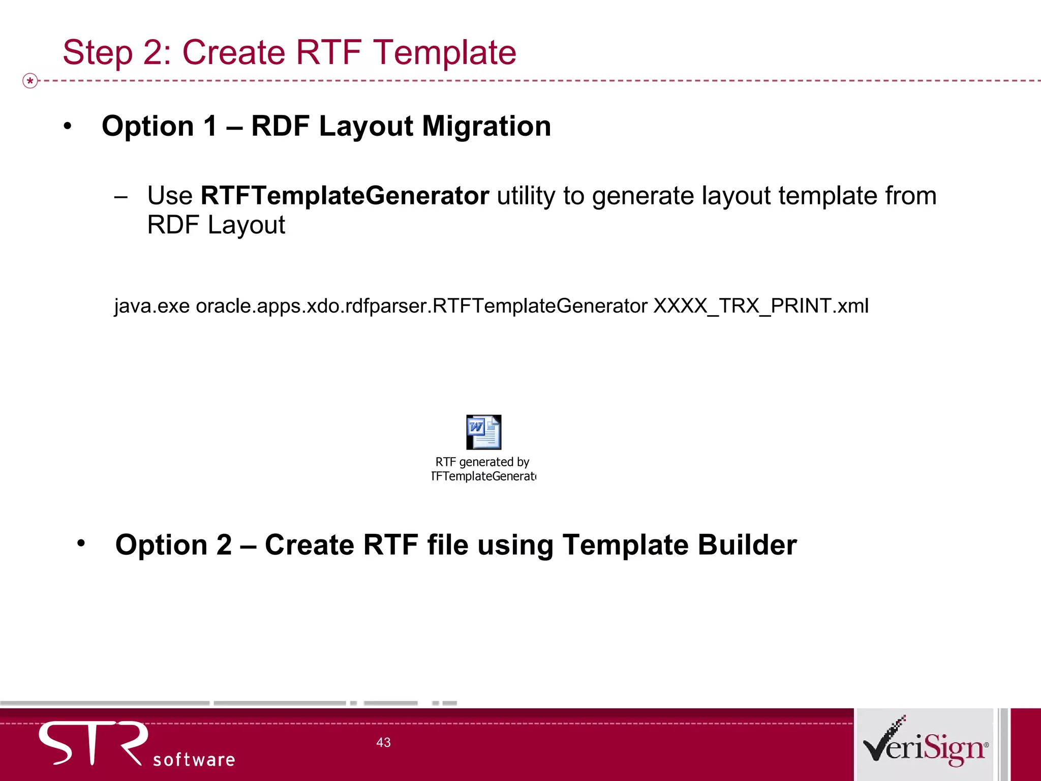 Step 2: Create RTF Template Option 1 – RDF Layout Migration Use  RTFTemplateGenerator  utility to generate layout template from RDF Layout java.exe oracle.apps.xdo.rdfparser.RTFTemplateGenerator XXXX_TRX_PRINT.xml Option 2 – Create RTF file using Template Builder 