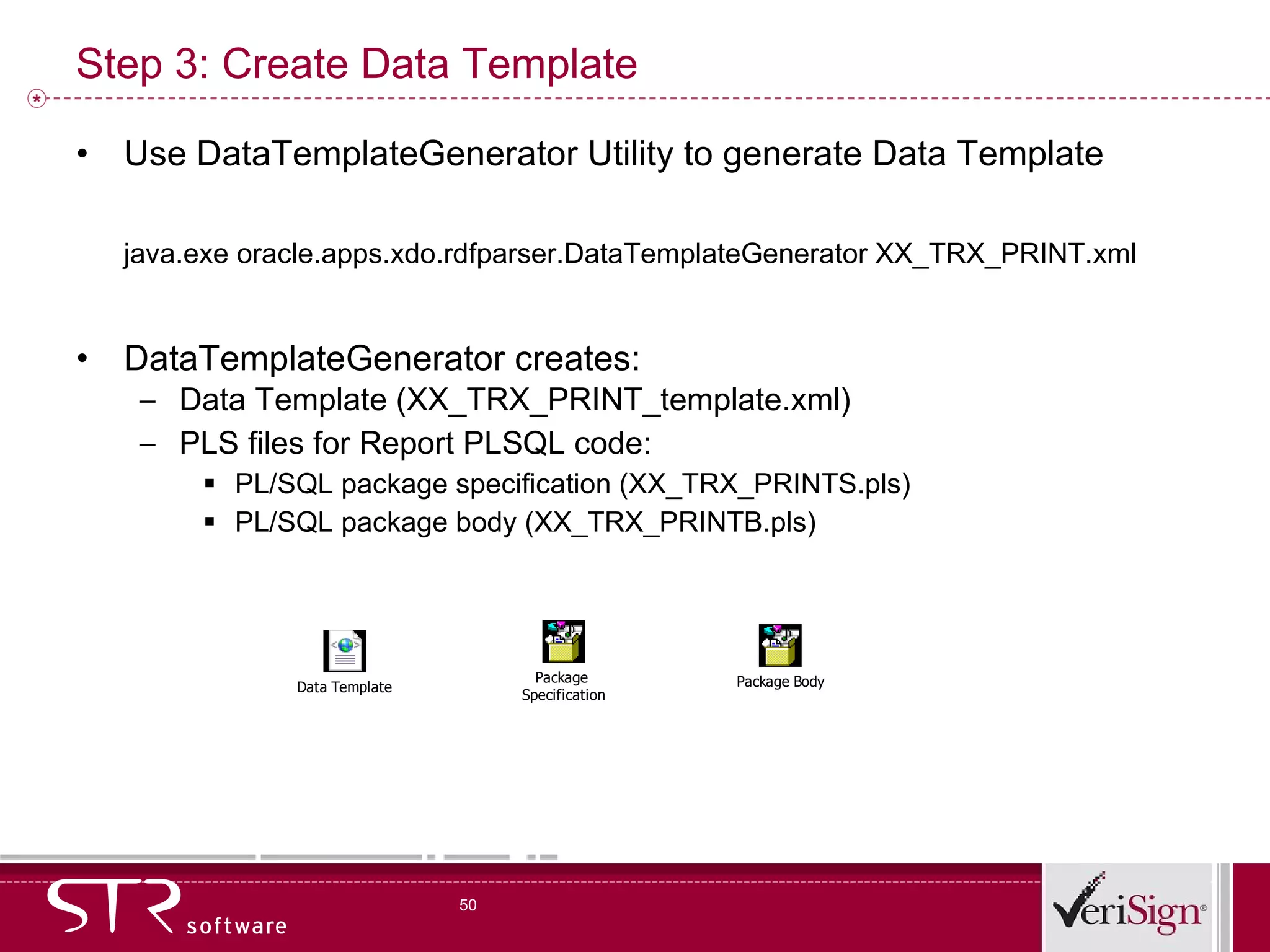 Step 3: Create Data Template Use DataTemplateGenerator Utility to generate Data Template java.exe oracle.apps.xdo.rdfparser.DataTemplateGenerator XX_TRX_PRINT.xml DataTemplateGenerator creates: Data Template (XX_TRX_PRINT_template.xml) PLS files for Report PLSQL code:  PL/SQL package specification (XX_TRX_PRINTS.pls) PL/SQL package body (XX_TRX_PRINTB.pls) 