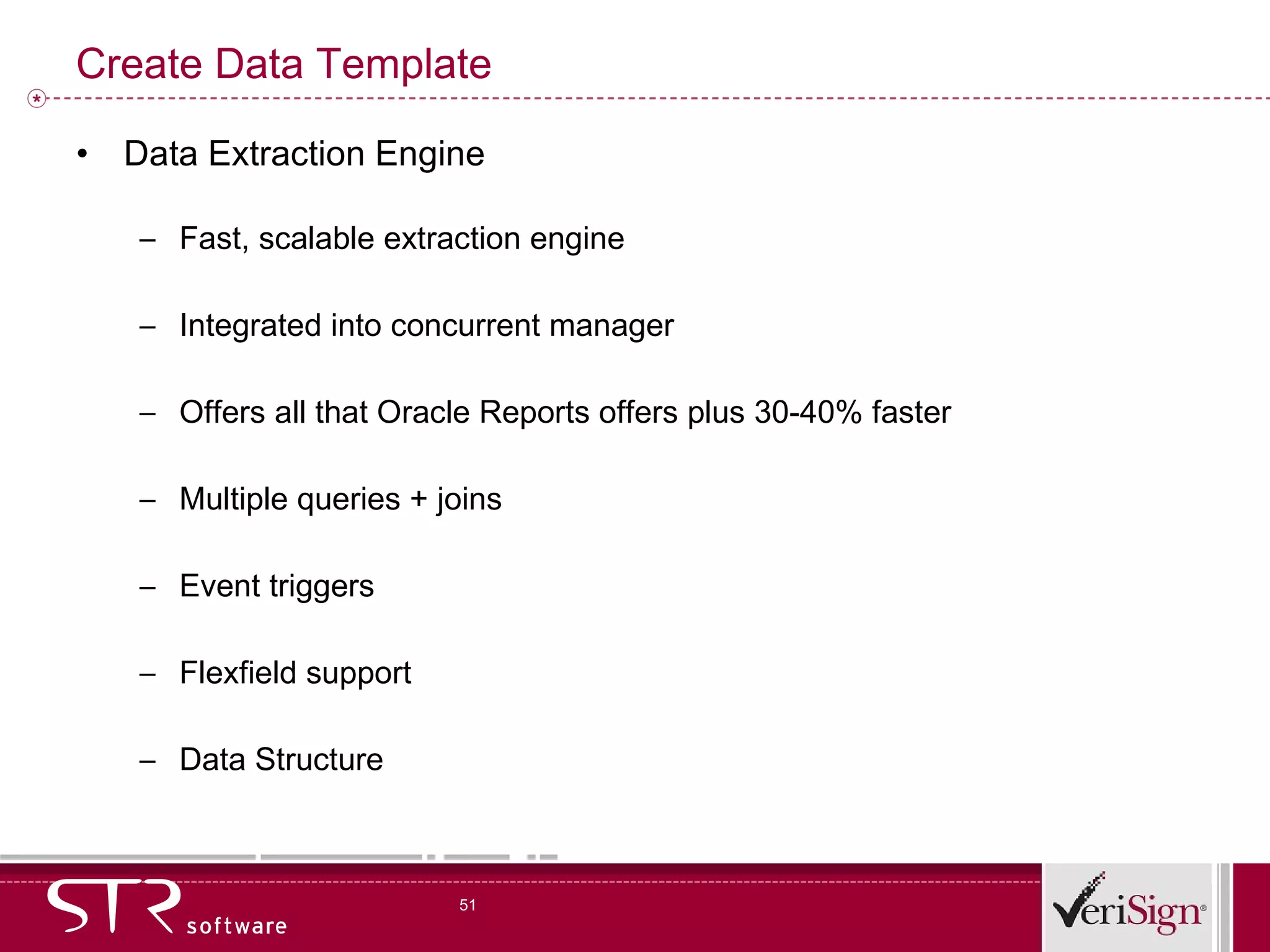 Create Data Template Data Extraction Engine Fast, scalable extraction engine Integrated into concurrent manager Offers all that Oracle Reports offers plus 30-40% faster Multiple queries + joins Event triggers Flexfield support Data Structure 