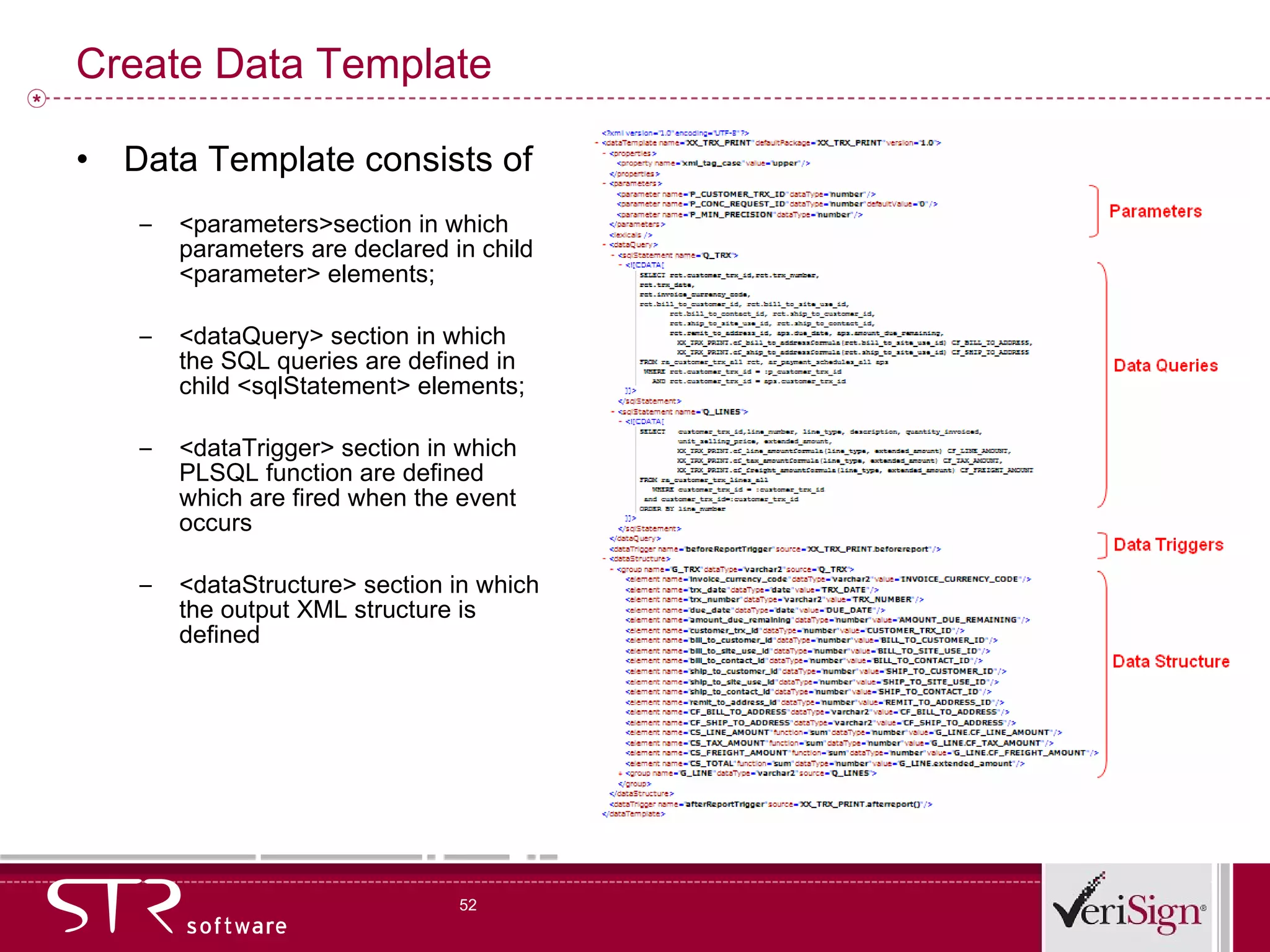 Create Data Template Data Template consists of  <parameters>section in which parameters are declared in child <parameter> elements;  <dataQuery> section in which the SQL queries are defined in child <sqlStatement> elements;  <dataTrigger> section in which PLSQL function are defined which are fired when the event occurs <dataStructure> section in which the output XML structure is defined 