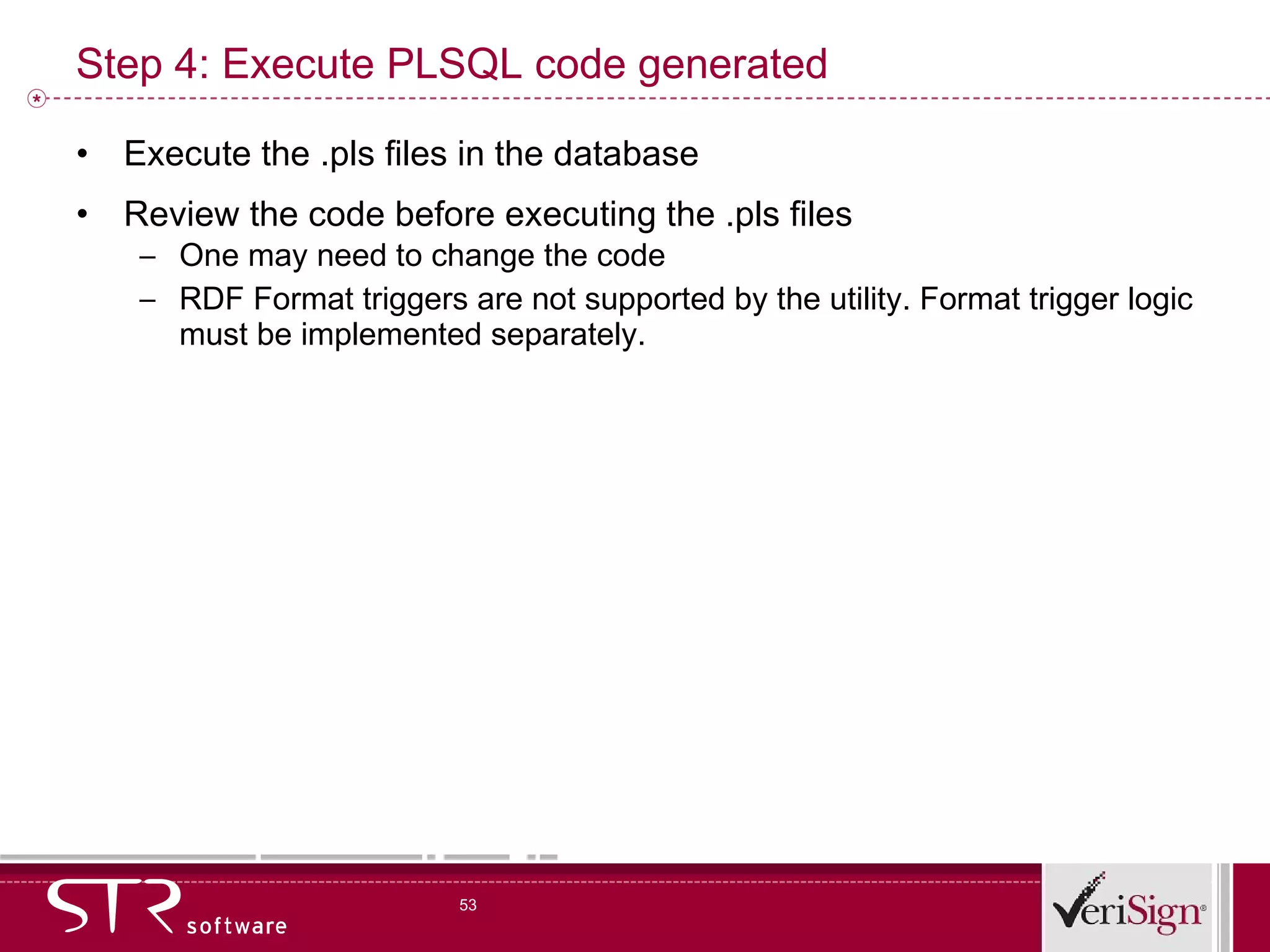Step 4: Execute PLSQL code generated Execute the .pls files in the database Review the code before executing the .pls files One may need to change the code RDF Format triggers are not supported by the utility. Format trigger logic must be implemented separately. 