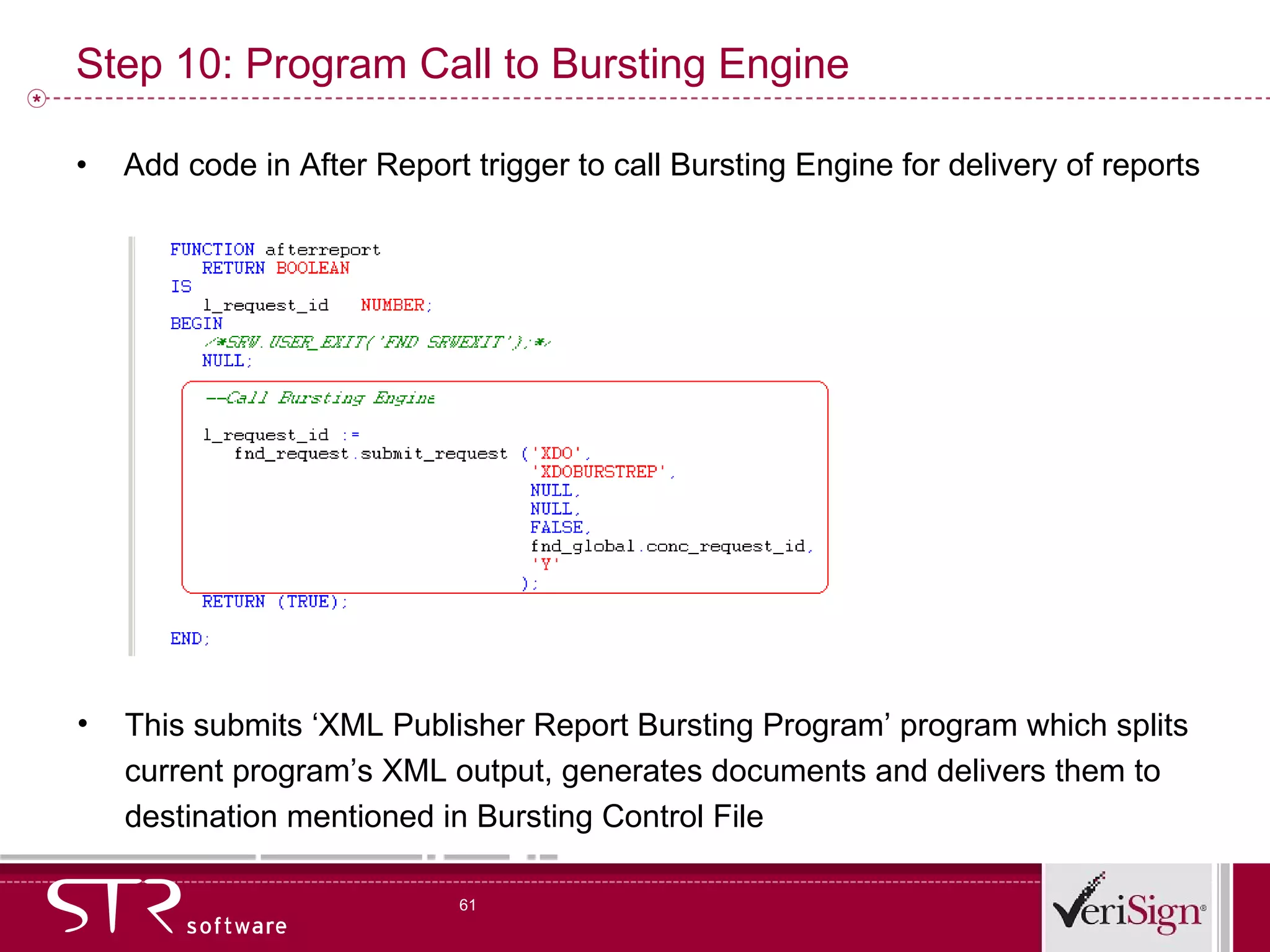 Step 10: Program Call to Bursting Engine  Add code in After Report trigger to call Bursting Engine for delivery of reports This submits ‘XML Publisher Report Bursting Program’ program which splits current program’s XML output, generates documents and delivers them to destination mentioned in Bursting Control File 