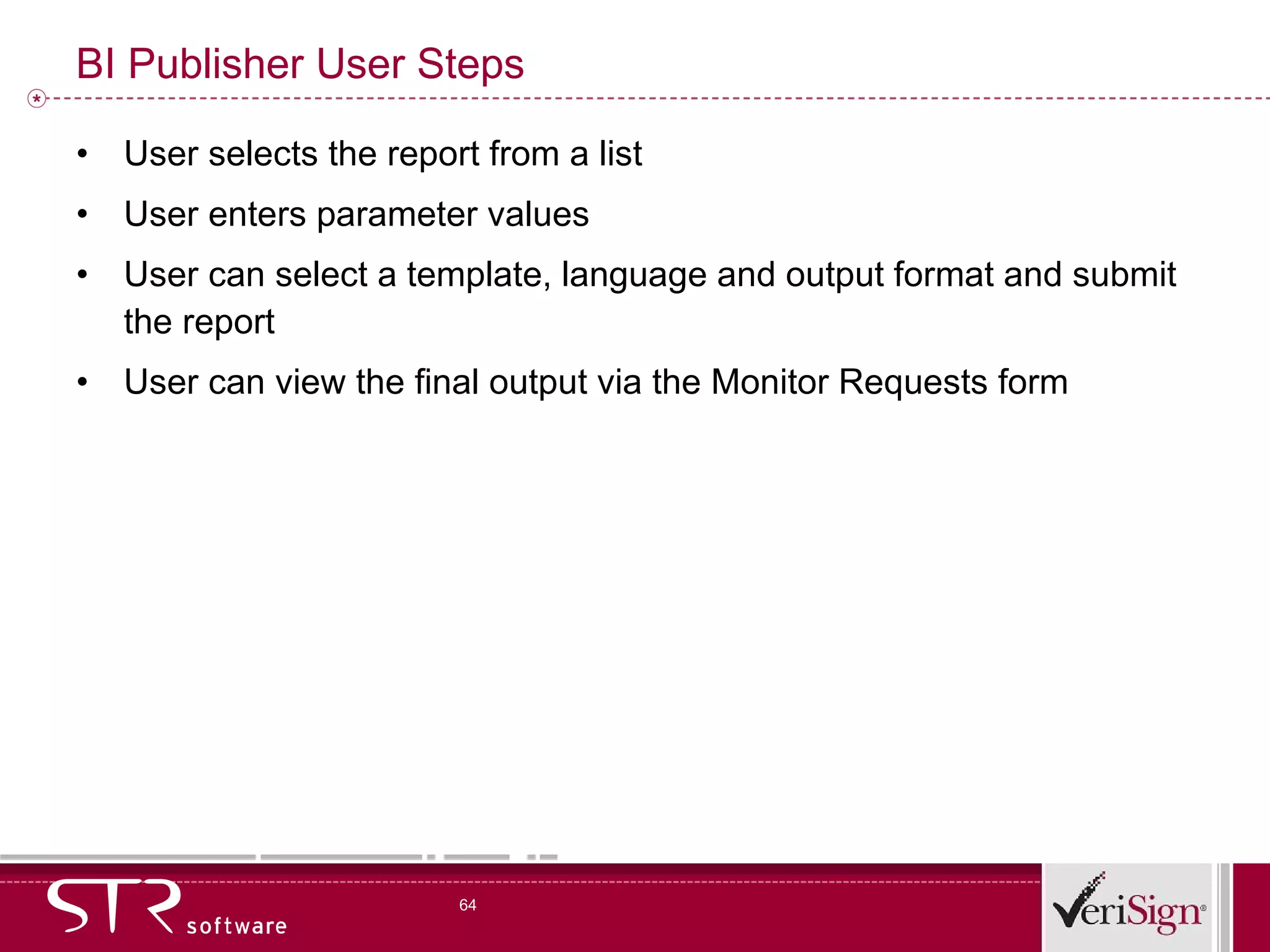 BI Publisher User Steps User selects the report from a list User enters parameter values User can select a template, language and output format and submit the report User can view the final output via the Monitor Requests form 