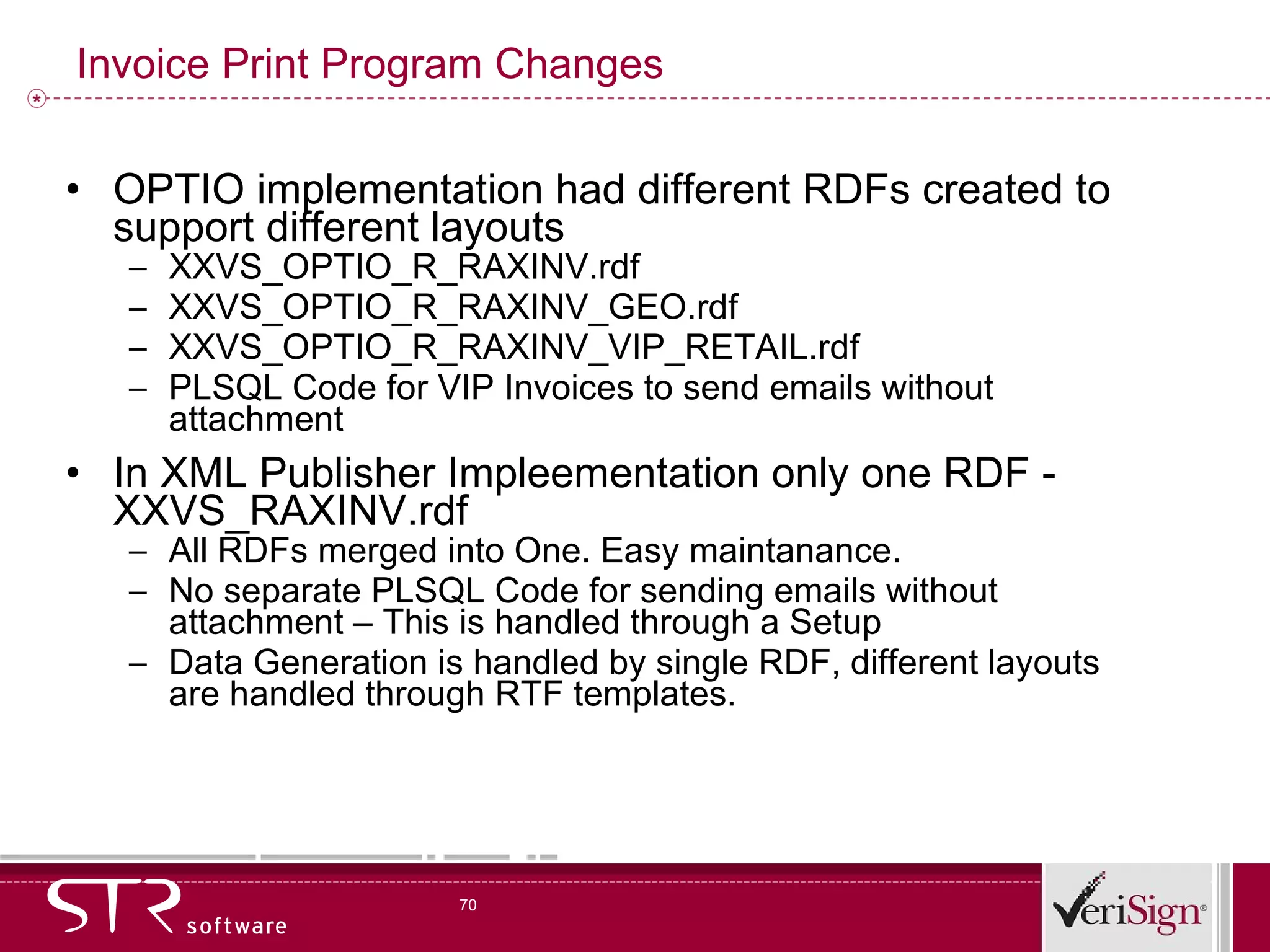 Invoice Print Program Changes OPTIO implementation had different RDFs created to support different layouts XXVS_OPTIO_R_RAXINV.rdf XXVS_OPTIO_R_RAXINV_GEO.rdf XXVS_OPTIO_R_RAXINV_VIP_RETAIL.rdf PLSQL Code for VIP Invoices to send emails without attachment In XML Publisher Impleementation only one RDF - XXVS_RAXINV.rdf All RDFs merged into One. Easy maintanance.  No separate PLSQL Code for sending emails without attachment – This is handled through a Setup Data Generation is handled by single RDF, different layouts are handled through RTF templates. 