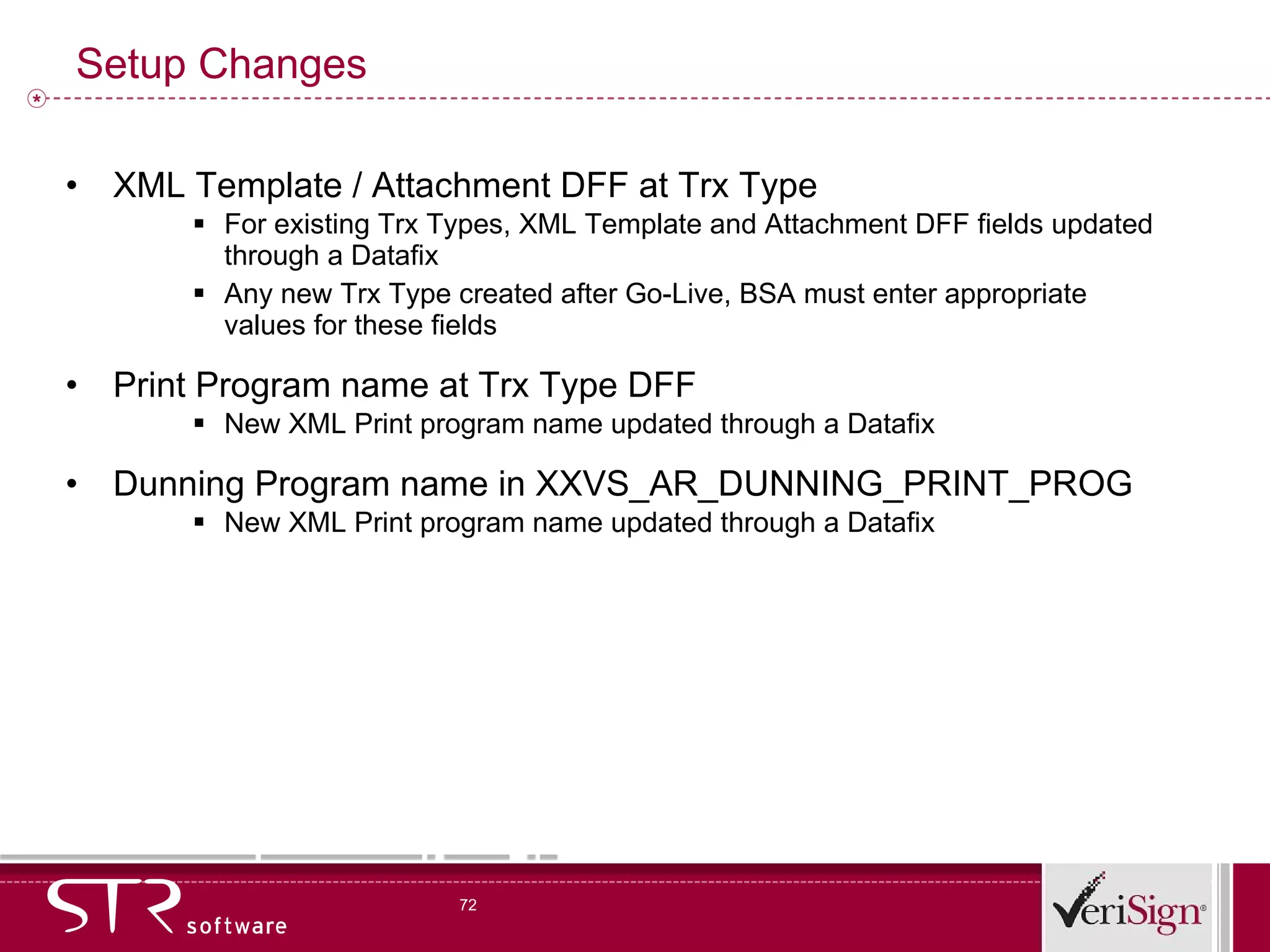 Setup Changes XML Template / Attachment DFF at Trx Type For existing Trx Types, XML Template and Attachment DFF fields updated through a Datafix Any new Trx Type created after Go-Live, BSA must enter appropriate values for these fields Print Program name at Trx Type DFF New XML Print program name updated through a Datafix Dunning Program name in XXVS_AR_DUNNING_PRINT_PROG New XML Print program name updated through a Datafix 