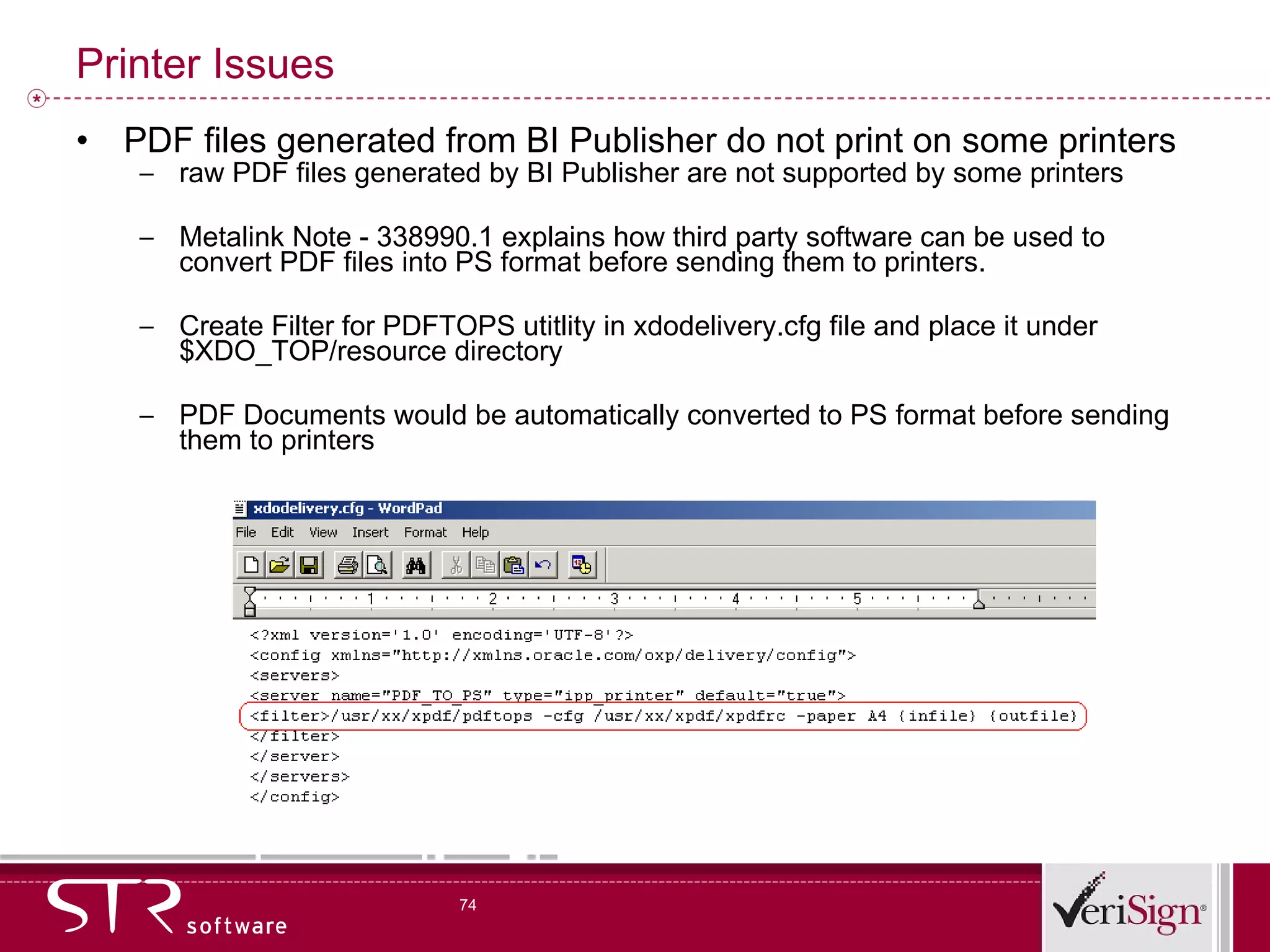 Printer Issues PDF files generated from BI Publisher do not print on some printers raw PDF files generated by BI Publisher are not supported by some printers Metalink Note - 338990.1 explains how third party software can be used to convert PDF files into PS format before sending them to printers. Create Filter for PDFTOPS utitlity in xdodelivery.cfg file and place it under $XDO_TOP/resource directory PDF Documents would be automatically converted to PS format before sending them to printers 