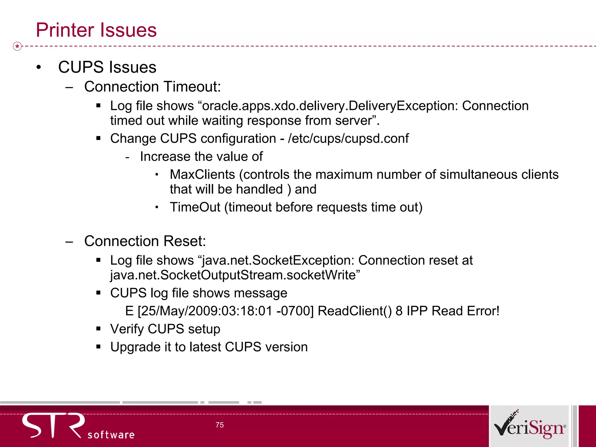 Printer Issues CUPS Issues  Connection Timeout: Log file shows “oracle.apps.xdo.delivery.DeliveryException: Connection timed out while waiting response from server”. Change CUPS configuration - /etc/cups/cupsd.conf Increase the value of  MaxClients (controls the maximum number of simultaneous clients that will be handled ) and  TimeOut (timeout before requests time out)  Connection Reset: Log file shows “java.net.SocketException: Connection reset at java.net.SocketOutputStream.socketWrite” CUPS log file shows message E [25/May/2009:03:18:01 -0700] ReadClient() 8 IPP Read Error! Verify CUPS setup  Upgrade it to latest CUPS version 