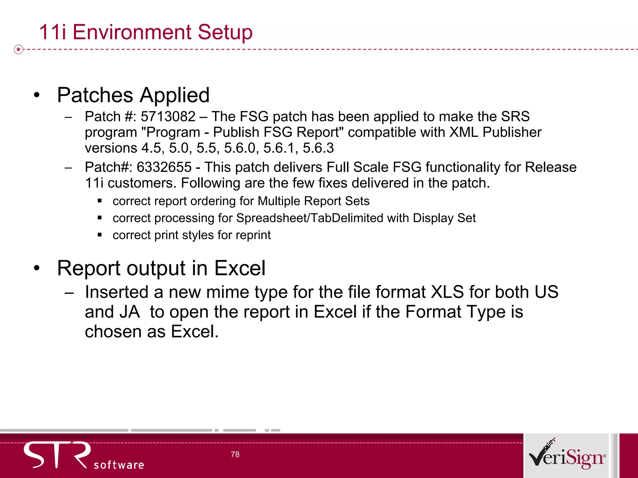 11i Environment Setup Patches Applied Patch #: 5713082 – The FSG patch has been applied to make the SRS program &quot;Program - Publish FSG Report&quot; compatible with XML Publisher versions 4.5, 5.0, 5.5, 5.6.0, 5.6.1, 5.6.3  Patch#: 6332655 - This patch delivers Full Scale FSG functionality for Release 11i customers. Following are the few fixes delivered in the patch. correct report ordering for Multiple Report Sets  correct processing for Spreadsheet/TabDelimited with Display Set  correct print styles for reprint Report output in Excel Inserted a new mime type for the file format XLS for both US and JA  to open the report in Excel if the Format Type is chosen as Excel. 