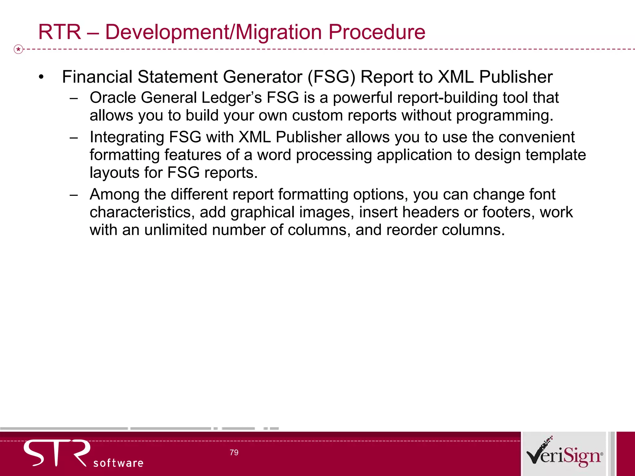 RTR – Development/Migration Procedure Financial Statement Generator (FSG) Report to XML Publisher Oracle General Ledger’s FSG is a powerful report-building tool that allows you to build your own custom reports without programming. Integrating FSG with XML Publisher allows you to use the convenient formatting features of a word processing application to design template layouts for FSG reports. Among the different report formatting options, you can change font characteristics, add graphical images, insert headers or footers, work with an unlimited number of columns, and reorder columns. 