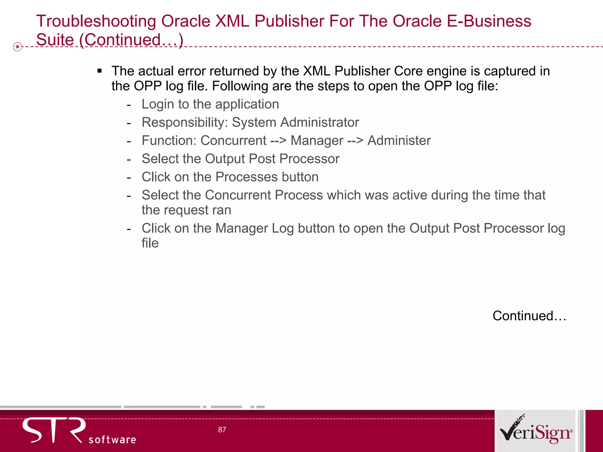 Troubleshooting Oracle XML Publisher For The Oracle E-Business Suite (Continued…) The actual error returned by the XML Publisher Core engine is captured in the OPP log file. Following are the steps to open the OPP log file:  Login to the application Responsibility: System Administrator  Function: Concurrent --> Manager --> Administer Select the Output Post Processor  Click on the Processes button Select the Concurrent Process which was active during the time that the request ran  Click on the Manager Log button to open the Output Post Processor log file   Continued… 