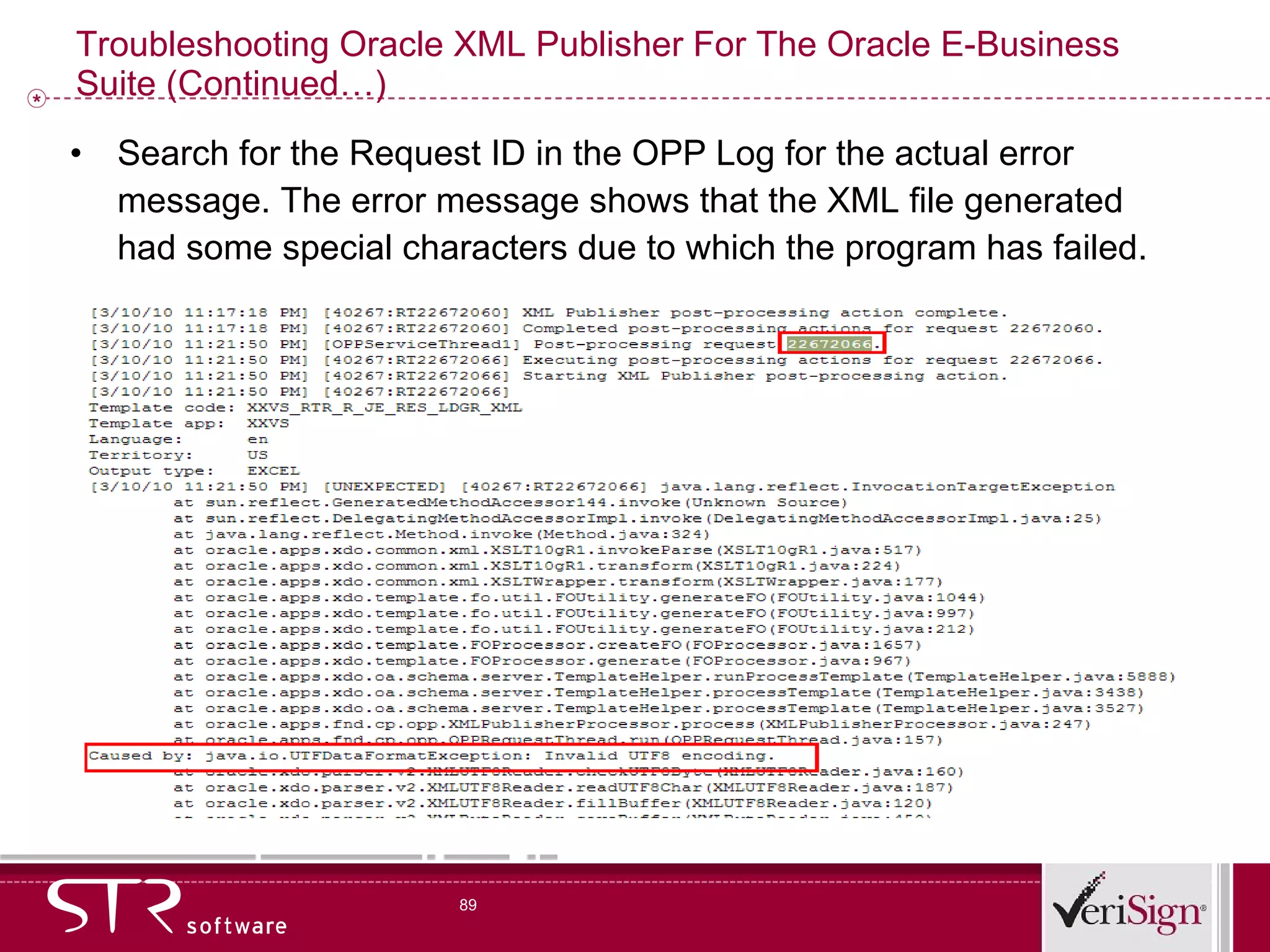 Troubleshooting Oracle XML Publisher For The Oracle E-Business Suite (Continued…) Search for the Request ID in the OPP Log for the actual error message.  The error message shows that the XML file generated had some special characters due to which the program has failed. 