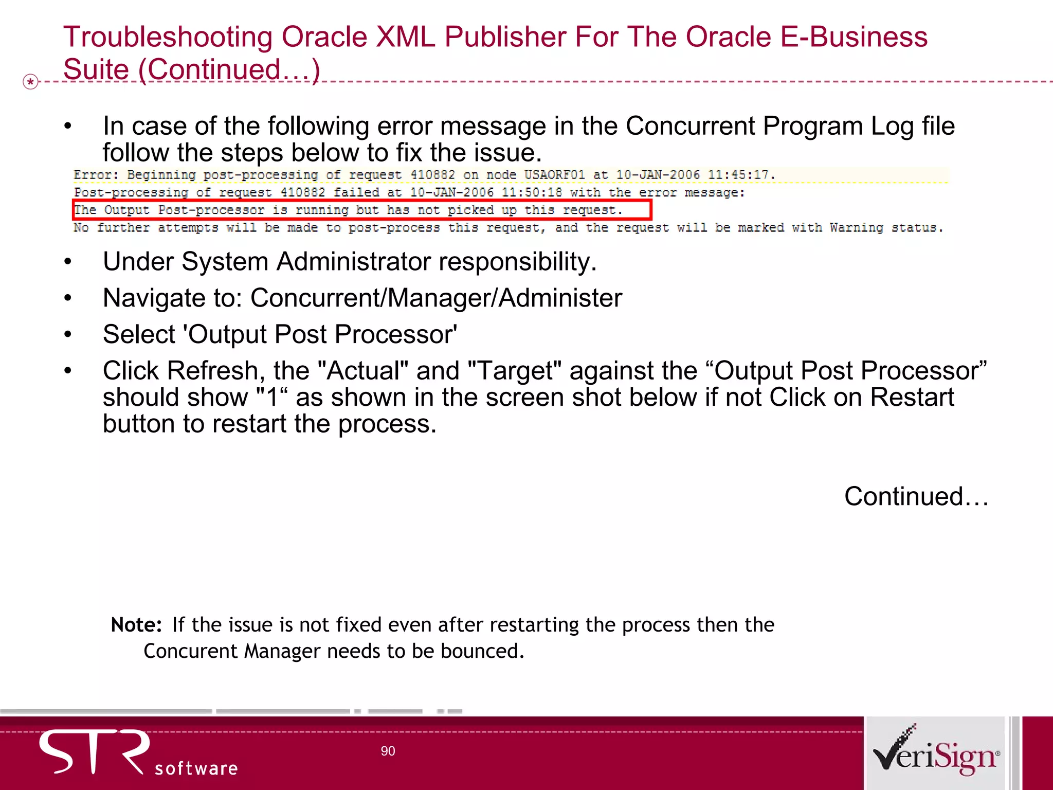 Troubleshooting Oracle XML Publisher For The Oracle E-Business Suite (Continued…) In case of the following error message in the Concurrent Program Log file follow the steps below to fix the issue. Under System Administrator responsibility. Navigate to: Concurrent/Manager/Administer Select 'Output Post Processor' Click Refresh, the &quot;Actual&quot; and &quot;Target&quot; against the “Output Post Processor” should show &quot;1“ as shown in the screen shot below if not Click on Restart button to restart the process. Continued… Note:   If the issue is not fixed even after restarting the process then the Concurent Manager needs to be bounced. 