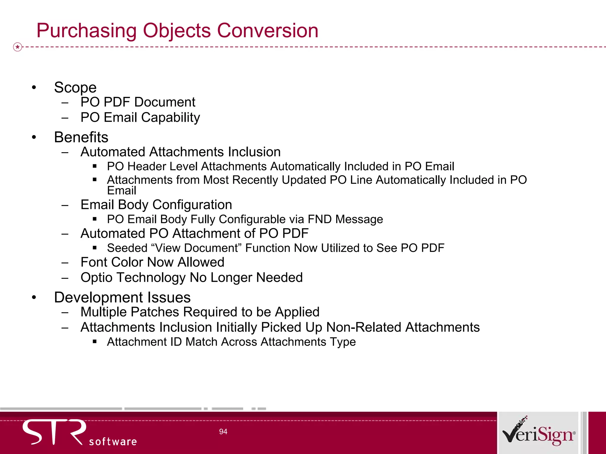 Purchasing Objects Conversion Scope PO PDF Document PO Email Capability Benefits Automated Attachments Inclusion PO Header Level Attachments Automatically Included in PO Email Attachments from Most Recently Updated PO Line Automatically Included in PO Email Email Body Configuration PO Email Body Fully Configurable via FND Message Automated PO Attachment of PO PDF Seeded “View Document” Function Now Utilized to See PO PDF Font Color Now Allowed Optio Technology No Longer Needed Development Issues Multiple Patches Required to be Applied Attachments Inclusion Initially Picked Up Non-Related Attachments Attachment ID Match Across Attachments Type 