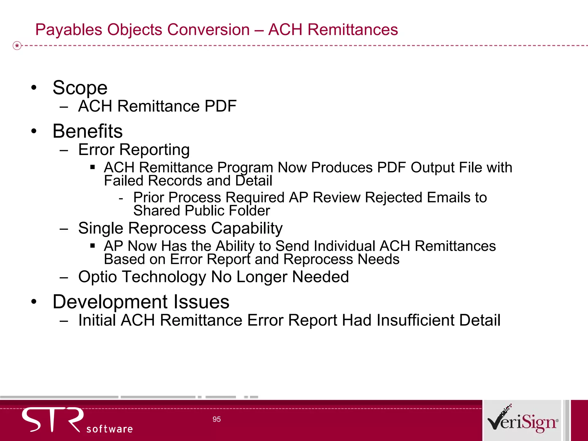 Payables Objects Conversion – ACH Remittances Scope ACH Remittance PDF Benefits Error Reporting ACH Remittance Program Now Produces PDF Output File with Failed Records and Detail Prior Process Required AP Review Rejected Emails to Shared Public Folder Single Reprocess Capability AP Now Has the Ability to Send Individual ACH Remittances Based on Error Report and Reprocess Needs Optio Technology No Longer Needed Development Issues Initial ACH Remittance Error Report Had Insufficient Detail 