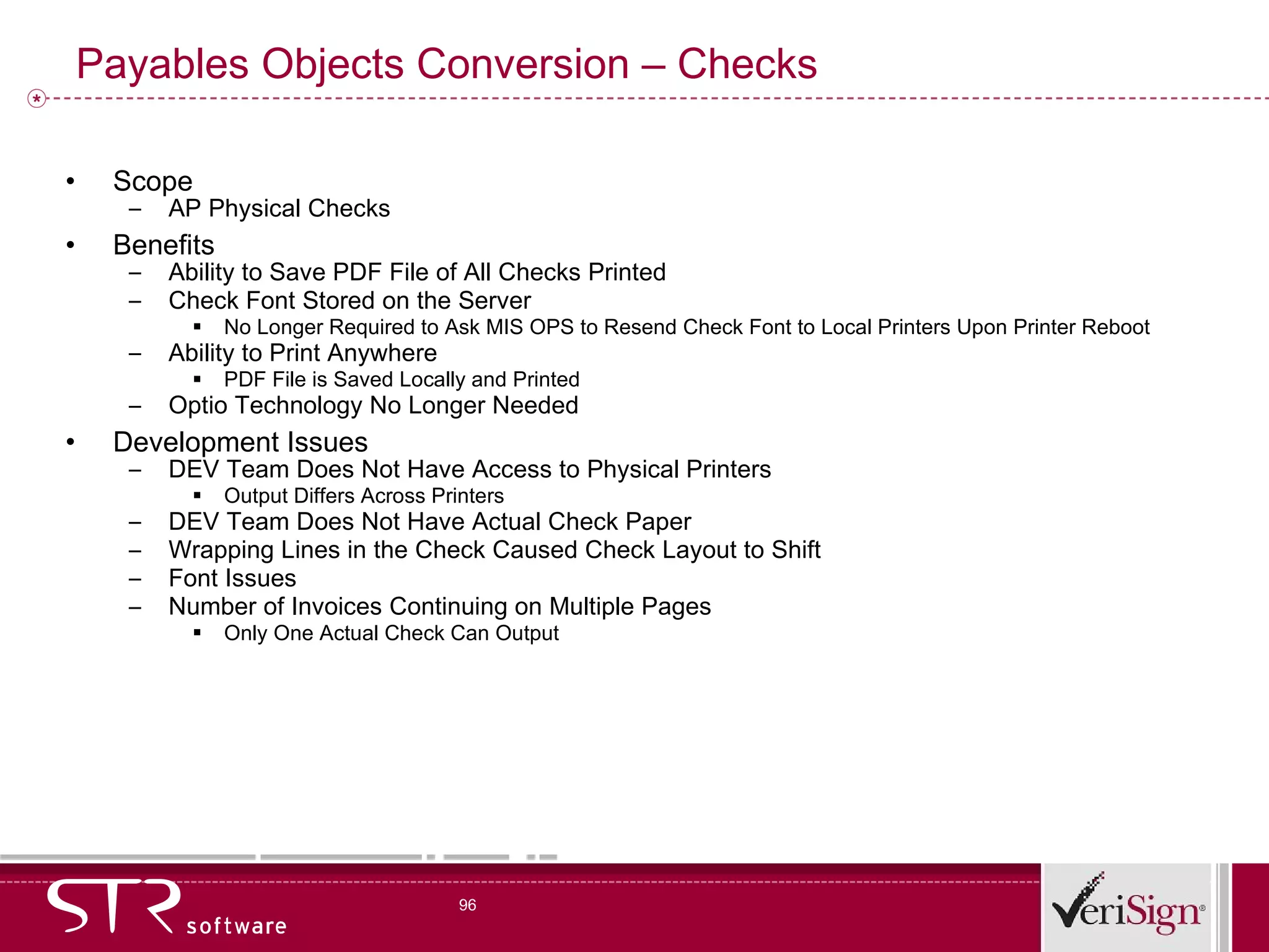 Payables Objects Conversion – Checks Scope AP Physical Checks Benefits Ability to Save PDF File of All Checks Printed Check Font Stored on the Server No Longer Required to Ask MIS OPS to Resend Check Font to Local Printers Upon Printer Reboot Ability to Print Anywhere PDF File is Saved Locally and Printed Optio Technology No Longer Needed Development Issues DEV Team Does Not Have Access to Physical Printers Output Differs Across Printers DEV Team Does Not Have Actual Check Paper Wrapping Lines in the Check Caused Check Layout to Shift Font Issues Number of Invoices Continuing on Multiple Pages Only One Actual Check Can Output 