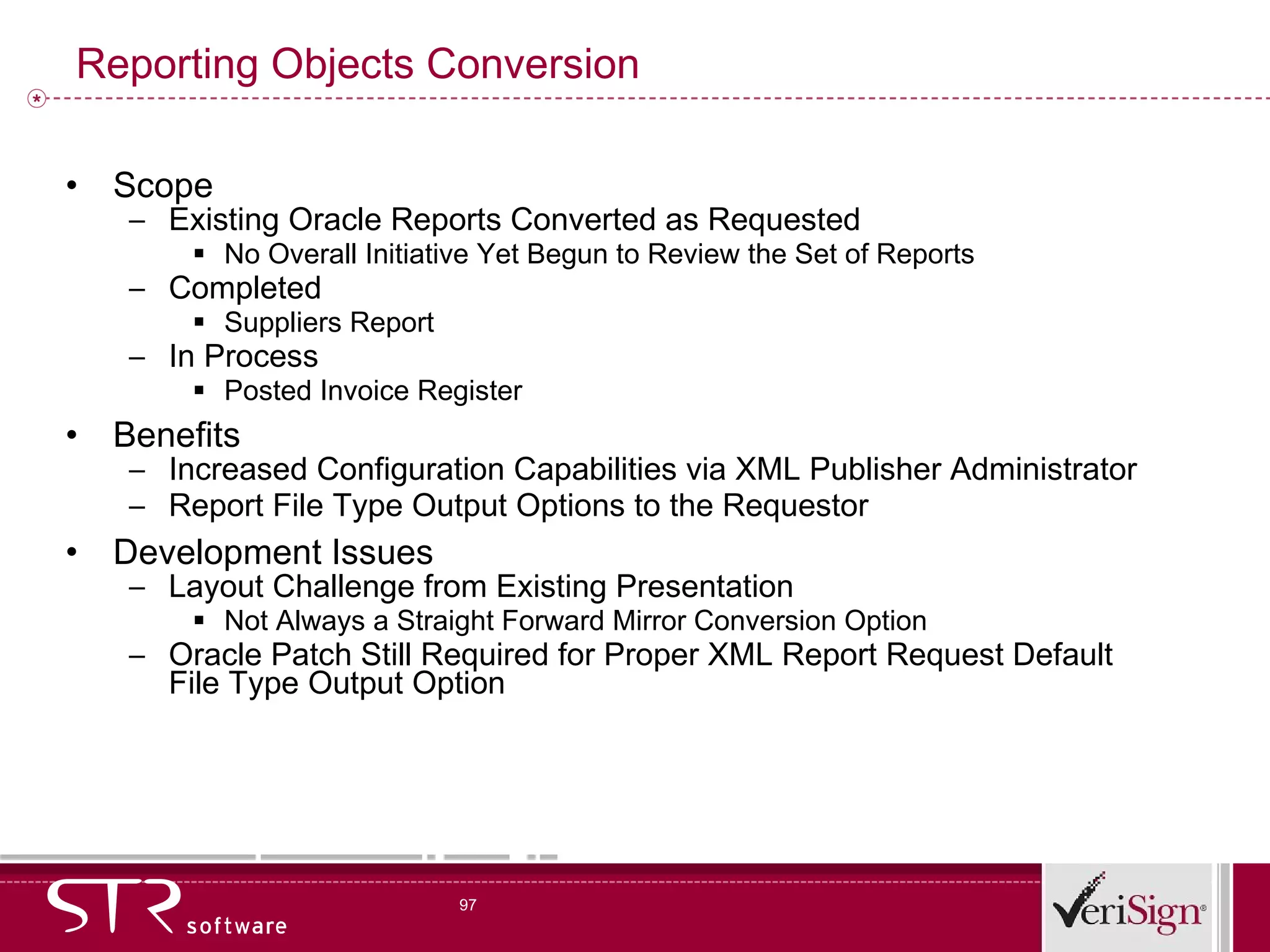 Reporting Objects Conversion Scope Existing Oracle Reports Converted as Requested No Overall Initiative Yet Begun to Review the Set of Reports Completed Suppliers Report In Process Posted Invoice Register Benefits Increased Configuration Capabilities via XML Publisher Administrator Report File Type Output Options to the Requestor Development Issues Layout Challenge from Existing Presentation Not Always a Straight Forward Mirror Conversion Option Oracle Patch Still Required for Proper XML Report Request Default File Type Output Option 