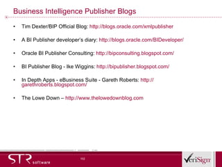 Business Intelligence Publisher Blogs Tim Dexter/BIP Official Blog:  http://blogs.oracle.com/xmlpublisher A BI Publisher developer’s diary:  http://blogs.oracle.com/BIDeveloper/ Oracle BI Publisher Consulting:  http://bipconsulting.blogspot.com/ BI Publisher Blog - Ike Wiggins:  http://bipublisher.blogspot.com/ In Depth Apps - eBusiness Suite - Gareth Roberts:  http:// garethroberts.blogspot.com/ The Lowe Down –  http:// www.thelowedownblog.com 