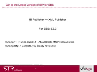 Get to the Latest Version of BIP for EBS BI Publisher == XML Publisher For EBS: 5.6.3 Running 11i -> MOS 422508.1 – About Oracle XMLP Release 5.6.3 Running R12 -> Congrats, you already have 5.6.3! 